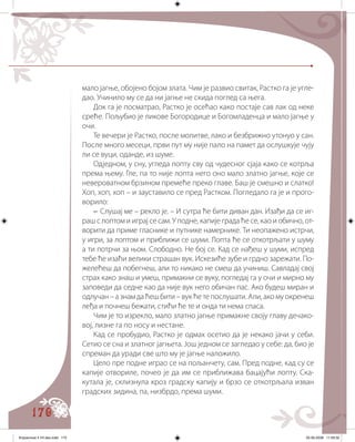 170
мало јагње, обојено бојом злата. Чим је развио свитак, Растко га је угле�
дао. Учинило му се да ни јагње не скида поглед са њега.
Док га је посматрао, Растко је осећао како постаје сав лак од неке
среће. Пољубио је ликове Богородице и Богомладенца и мало јагње у
очи.
Те вечери је Растко, после молитве, лако и безбрижно утонуо у сан.
После много месеци, први пут му није пало на памет да ослушкује чују
ли се вуци, оданде, из шуме.
Одједном, у сну, угледа лопту сву од чудесног сјаја како се котрља
према њему. Гле, па то није лопта него оно мало златно јагње, које се
невероватном брзином премеће преко главе. Баш је смешно и слатко!
Хоп, хоп, хоп – и зауставило се пред Растком. Погледало га је и прого�
ворило:
– Слушај ме – рекло је. – И сутра ће бити диван дан. Изађи да се иг�
раш с лоптом и играј се сам. У подне, капије града ће се, као и обично, от�
ворити да приме гласнике и путнике намернике. Ти неопажено истрчи,
у игри, за лоптом и приближи се шуми. Лопта ће се откотрљати у шуму
а ти потрчи за њом. Слободно. Не бој се. Кад се нађеш у шуми, испред
тебе ће изаћи велики страшан вук. Искезиће зубе и грдно зарежати. По�
желећеш да побегнеш, али то никако не смеш да учиниш. Савладај свој
страх како знаш и умеш, примакни се вуку, погледај га у очи и мирно му
заповеди да седне као да није вук него обичан пас. Ако будеш миран и
одлучан – а знам да ћеш бити – вук ће те послушати. Али, ако му окренеш
леђа и почнеш бежати, стићи ће те и онда ти нема спаса.
Чим је то изрекло, мало златно јагње примакне своју главу дечако�
вој, лизне га по носу и нестане.
Кад се пробудио, Растко је одмах осетио да је некако јачи у себи.
Сетио се сна и златног јагњета. Још једном се загледао у себе: да, био је
спреман да уради све што му је јагње наложило.
Цело пре подне играо се на пољанчету, сам. Пред подне, кад су се
капије отвориле, почео је да им се приближава бацајући лопту. Ска�
кутала је, склизнула кроз градску капију и брзо се откотрљала изван
градских зидина, па, низбрдо, према шуми.
Knjizevnost 4 VII deo.indd 170 05-06-2008 11:59:32
 