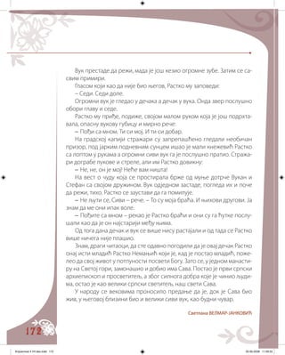 172
Вук престаде да режи, мада је још кезио огромне зубе. Затим се са�
свим примири.
Гласом који као да није био његов, Растко му заповеди:
– Седи. Седи доле.
Огромни вук је гледао у дечака а дечак у вука. Онда звер послушно
обори главу и седе.
Растко му приђе, подиже, својом малом руком која је још подрхта�
вала, опасну вукову губицу и мирно рече:
– Пођи са мном. Ти си мој. И ти си добар.
На градској капији стражари су запрепашћено гледали необичан
призор, под јарким подневним сунцем ишао је мали кнежевић Растко
са лоптом у рукама а огромни сиви вук га је послушно пратио. Стража�
ри дограбе лукове и стреле, али им Растко довикну:
– Не, не, он је мој! Неће вам ништа!
На вест о чуду која се простирала брже од муње дотрче Вукан и
Стефан са својом дружином. Вук одједном застаде, погледа их и поче
да режи, тихо. Растко се заустави да га помилује.
– Не љути се, Сиви – рече. – То су моја браћа. И њихови другови. Ја
знам да ме они ипак воле.
– Пођите са мном – рекао је Растко браћи и они су га ћутке послу�
шали као да је он најстарији међу њима.
Од тога дана дечак и вук се више нису растајали и од тада се Растко
више ничега није плашио.
Знам, драги читаоци, да сте одавно погодили да је овај дечак Растко
онај исти младић Растко Немањић који је, кад је постао младић, поже�
лео да свој живот у потпуности посвети Богу. Зато се, у једном манасти�
ру на Светој гори, замонашио и добио има Сава. Постао је први српски
архиепископ и просветитељ, а због силнога добра које је чинио људи�
ма, остао је као велики српски светитељ, наш свети Сава.
У народу се вековима проносило предање да је, док је Сава био
жив, у његовој близини био и велики сиви вук, као будни чувар�.
Светлана ВЕЛМАР-ЈАНКОВИЋ
Knjizevnost 4 VII deo.indd 172 05-06-2008 11:59:33
 