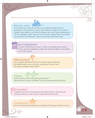 173
Кажи ми, кажи
Ко је главни лик у овој причи? Због чега су браћа називала Растка
кмекавцем и плачљивком? Када је Растко први пут видео златно јагње?
Какав је савет добио у сну? Како је победио свој страх? Како разумеш да се
Растко „загледао у себе“ пре него што је пошао у шуму? Када ти не можеш
„ни да јекнеш ни да бекнеш“? Зашто се каже да страх нема очију?
Да се подсетимо
О светом Сави већ доста знаш. О њему су написане многе приче,
песме, легенде.���������� ��� ����������� ���������������� ������������Савиндан је слава свих школа у Србији, а прославља
се од 1840. године.
Шта мислиш?
Како су браћа прихватила Растка и његовог новог пријатеља?
Шта симболизује јагње, а шта вук у овој причи? Шта је страх?
Шта значи „показати неком зубе“?
Задаци
Напиши причу „Рекло ми је моје златно јагње“.
Прочитај књигу „Књига за Марка“ и упознај ширу верзију ове приче.
Да ли знаш?
У хришћанству јагње означава Христову жртву. Вук је у причама опак,
страшан, крволочан. Код старих Словена био је божанство.
За радознале
Растко се у детињству бојао вука, а генијални Тесла једног крупног гусана.
Knjizevnost 4 VII deo.indd 173 05-06-2008 11:59:33
 
