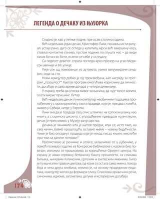 174
ЛЕГЕНДА О ДЕЧАКУ ИЗ ЊУЈОРКА
С������ ���� ������ ������ ������� ���� ��������������������парно је, као у летње подне, пре осам стотина година.
Већ недељама један дечак, Кристофер Лаки, понавља исти риту�
ал: устаје рано, дуго се огледа у купатилу, мрси већ замршену косу,
ставља контактна сочива, прстом подиже па спушта нос – да види
какав би могао бити, искези се себи у огледалу.
Са педесет деветог спрата погледа кроз прозор на угао Меди�
сон авеније и 69. улице.
Пије сок од поморанџе из аутомата, узима вакуумирани сенд�
вич, седа за сто.
Нови компјутер добио је од произвођача, као награду за прог�
рам „Прошлост“. Његов програм омогућава кориснику да личнос�
ти, догађаје и само време дочара у четири димензије.
У екрану треба да угледа живог коњаника, да чује топот копита,
осети мирис прашине. Ветар.
Већ недељама дечак пуни компјутер необичним подацима про�
нађеним у старом рукопису свога прадеде, који је, пре два столећа,
живео у Србији, негде у Европи.
Лаки зна да је прадеда свој спис штампао на српском језику, као
књигу, а старинску дискету, с упрошћеним преводом на енглески,
дечак је преснимио, у Музеју рачунарства.
Дечака је занимало шта је његов предак, који се, исто тако, на
свој начин, бавио прошлошћу, оставио њему – човеку будућности.
Чиме је био опседнут прадеда који је некад писао књиге, мислећи
при том на далеке потомке?
Прелиставао је речнике и атласе, укључивао се у уџбенике, у
помоћ позивао податке из Конгресне библиотеке с којом је био по�
везан, изложио се трошковима за коришћење Оријент центра. На
екрану је имао огромну ботаничку башту прошлости, са сликама
биљака, њиховим латинским, српским и енглеским именима. Било
јетуишчезлихтраваицветова,одкојихсуосталасамоимена,покоја
боја и нека друга особина, колико је, на основу прадединих пода�
така, компјутер могао да формира слику. Спискови архаичних речи,
синонима, идиома, загонетака, датума и историјских догађаја.
Knjizevnost 4 VII deo.indd 174 05-06-2008 11:59:33
 