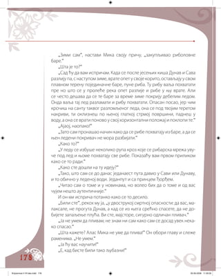 178
„Зими сам“, настави Мика своју причу, „закупљивао риболовне
баре.“
„Шта је то?“
„Сад ћу да вам испричам. Када се после јесењих киша Дунав и Сава
разлију па, с наступом зиме, врате опет у своје корито, остављају у свом
плавном терену појединачне баре, пуне риба. Ту рибу ваља похватати
пре но што се у пролеће река опет разлије и рибе у њу врате. Али
се често дешава да се те баре за време зиме покрију дебелим ледом.
Онда ваља тај лед разламати и рибу похватати. Опасан посао, јер чим
крочиш на санту таквог разломљеног леда, она се под твојим теретом
накриви, ти оклизнеш по њеној глаткој стрмој површини, паднеш у
воду, а она се врати поново у свој хоризонтални положај и поклопи те.“
„Ајаој, наопако!“
„Зато сам пронашао начин како да се рибе похватају из баре, а да се
њен ледени покривач не мора разбијати.“
„Како то?“
„У леду се избуше неколико рупа кроз које се рибарска мрежа уву�
че под лед и њоме похватају све рибе. Показаћу вам првом приликом
како се то ради.“
„Како сте дошли на ту идеју?“
„Тако, што сам се до данас једанаест пута давио у Сави или Дунаву,
и то обично у леденој води. Једанпут и са принцем Ђорђем.
„Читао сам о томе и у новинама, но волео бих да о томе и од вас
чујем нешто аутентичније.“
И он ми исприча потанко како се то десило.
„Били сте“, рекох му ја, „у двострукој смртној опасности: да вас, ма�
лаксале, не прогута Дунав, а кад се из њега срећно спасете, да не до�
бијете запаљење плућа. Ви сте, мајсторе, сигурно одличан пливач.“
„Ја не умем да пливам; не знам ни сам како сам се досад увек нека�
ко спасао.“
„Шта кажете? Алас Мика не уме да плива!“ Он обори главу и слеже
раменима. „Не умем.“
„Ја ћу вас научити!“
„Е, кад бисте били тако љубазни!“
Knjizevnost 4 VII deo.indd 178 05-06-2008 11:59:35
 