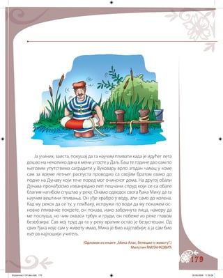 179
Ја учиних, заиста, покушај да га научим пливати када је идућег лета
дошао на неколико дана к мени у госте у Даљ. Баш те године дао сам по
његовим упутствима саградити у Вуковару врло згодан чамац у коме
сам за време летњег распуста проводио са својим братом свако до
подне на Дунаву који тече поред мог очинског дома. На другој обали
Дунава пронађосмо изванредно леп пешчани спруд који се са обале
благим нагибом спуштао у реку. Онамо одведох свога ђака Мику да га
научим вештини пливања. Он уђе храбро у воду, али само до колена.
Кад му рекох да се ту, у плићаку, испружи по води да му покажем ос�
новне пливачке покрете, он показа, иако забринута лица, намеру да
ме послуша, но чим окваси трбух и груди, он побеже из реке главом
безобзира. Сав мој труд да га у реку вратим остао је безуспешан. Од
свих ђака које сам у животу имао, Мика је био најслабији; а ја сам био
његов најлошији учитељ.
(Одломак из књиге „Мика Алас, белешке о животу“.)
Милутин МИЛАНКОВИЋ
Knjizevnost 4 VII deo.indd 179 05-06-2008 11:59:36
 