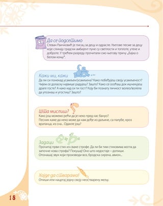18
Да се подсетимо
Стеван Раичковић је писац за децу и одрасле. Његове песме за децу
које сликају градски амбијент пуне су светлости и топлоте, утехе и
доброте. У трећем разреду прочитали смо његову причу „Бајка о
белом коњу“.
Кажи ми, кажи
Да ли си понекад усамљен/усамљена? Како побеђујеш своју усамљеност?
Чијем се доласку највише радујеш? Зашто? Како се осећаш док ишчекујеш
драге госте? А како кад си ти гост? Коју би познату личност волео/волела
да упознаш и угостиш? Зашто?
Шта мислиш?
Како још можемо рећи да је неко пред нас бануо?
Песник каже да неко може да нам дође из даљине, са палубе, кроз
вратанца, из сна... Одакле још?
Задаци
Прочитај први стих из сваке строфе. Да ли би тим стиховима могла да
започне нова строфа? Покушај! Оно што недостаје – допиши.
Опонашај звук који производи воз, бродска сирена, авион...
Хајде да стварамо!
Опиши или нацртај једну своју неостварену жељу.
 