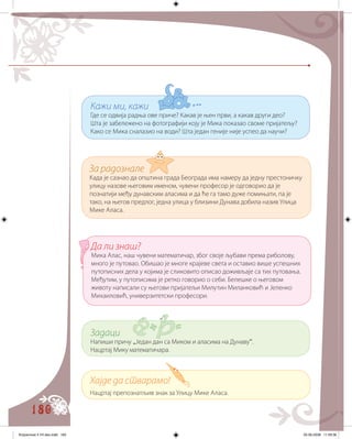 180
За радознале
Када је сазнао да општина града Београда има намеру да једну престоничку
улицу назове његовим именом, чувени професор је одговорио да је
познатији међу дунавским аласима и да ће га тамо дуже помињати, па је
тако, на његов предлог, једна улица у близини Дунава добила назив Улица
Мике Аласа.
Кажи ми, кажи
Где се одвија радња ове приче? Какав је њен први, а какав други део?
Шта је забележено на фотографији коју је Мика показао своме пријатељу?
Како се Мика сналазио на води? Шта један геније није успео да научи?
Да ли знаш?
Мика Алас, наш чувени математичар, због своје љубави према риболову,
много је путовао. Обишао је многе крајеве света и оставио више успешних
путописних дела у којима је сликовито описао доживљаје са тих путовања.
Међутим, у путописима је ретко говорио о себи. Белешке о његовом
животу написали су његови пријатељи Милутин Миланковић и Јеленко
Михаиловић, универзитетски професори.
Задаци
Напиши причу „Један дан са Миком и аласима на Дунаву“.
Нацртај Мику математичара.
Хајде да стварамо!
Нацртај препознатљив знак за Улицу Мике Аласа.
Knjizevnost 4 VII deo.indd 180 05-06-2008 11:59:36
 