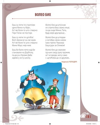 181
ВОЛЕО БИХ
Баш су лепи ти стрипови
црно-бели и у боји...
Ал’ ме боли то што стварно
Паја Патак не постоји.
Баш су лепи ти цртаћи!
Волт Дизни је за све крив.
Ал’ ме боли то што стварно
Мики Маус није жив.
Баш би било лепо кад би
становали на Дорћолу,
па да ја и Хроми Даба
идемо у исту школу.
Волео бих да упознам
из стрипа баш свако лице,
па да онда Мини, Пата,
буду моје другарице...
Волео бих да угледам
у октобру овом сивом
како преко Теразија
Баџа јури за Оливом!
Волео бих да свакоме
од њих своју руку пружим,
ал’ не вреди, могу само
с цртаћима да се дружим...
Недељко ПОПАДИЋ
Knjizevnost 4 VII deo.indd 181 05-06-2008 11:59:37
 