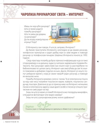 182
ЧАРОЛИЈА РАЧУНАРСКОГ СВЕТА – ИНТЕРНЕТ
О Интернету сви говоре. А шта је, заправо, Интернет?
Да бисмо приступили Интернету неопходно је да имамо рачунар,
телефонски прикључак и један уређај који се зове модем и повезује
рачунар са телефонском линијом. Ширење Интернета почело је 1992.
године.
Своју прастару потребу да брзо преносе информације и да се лако
споразумевају и на даљину, људи су напокон задовољили појавом Ин�
тернета. Ако рачунаре замислимо као књиге које су распоређене по
библиотекама по целом свету, Интернет нам омогућава да све те књи�
ге повежемо и добијемо податке из њих. Дакле, Интернет је нешто по�
пут рибарске мреже у којој је сваки чворић један рачунар, а повезује
их мноштво нити.
Помоћу Интернета можемо слати и писма. То је електронска пошта
за коју нам нису потребне поштанске марке, коверте, поштанска сан�
дучад, поштари. Довољно је да се прикључимо на Интернет, напишемо
писмо и електронску адресу наше драге особе и писмо је отишло при�
тиском на само један тастер.
Знаш ли шта се може уз помоћ Интернета ако поседујеш микрофон,
специјални фотоапарат или видео камеру?
Знаш ли шта у рачунарском језику значи сурфовање?
Задаци
Пошаљи један e�������������������������������������� ��� �� ���������������-������������������������������������� ��� �� ���������������mail��������������������������������� ��� �� ���������������другарици из одељења и обавести је о неком догађају.
Имаш ли код куће рачунар?
Шта се може радити
помоћу рачунара?
Шта ти умеш да урадиш
на рачунару?
Да ли играш компјутерске
игрице? Које?
Knjizevnost 4 VII deo.indd 182 05-06-2008 11:59:38
 