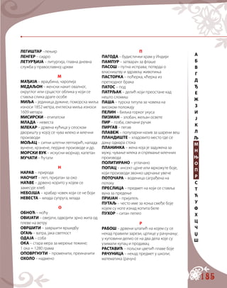 185
ЛЕГИШТАР –лењир
ЛЕНГЕР – сидро
ЛЕТУРЂИЈА – литургија, главна дневна
служба у православној цркви
М
МАЂИЈА – враџбина, чаролија
МЕДАЉОН – женски накит овалног,
округлог или срцастог облика у који се
ставља слика драге особе
МИЉА – јединица дужине, поморска миља
износи 1852 метра, енглеска миља износи
1609 метара
МИСИРСКИ – египатски
МЛАДА – невеста
МЛЕКАР – дрвена кућица у сеоском
дворишту у којој се чува млеко и млечни
производи
МОЉАЦ – ситни штетни лептирић, напада
вунене, крзнене, перјане производе и др.
МОРСКИ ВУК – искусни морнар, капетан
МУЧАТИ – ћутати
Н
НАРАВ – природа
НАОЧИТ – леп, пријатан за око
НАЋВЕ – дрвено корито у којем се
замесује хлеб
НЕБОЈША – храбар човек који се не боји
НЕВЕСТА – млада супруга, млада
О
ОБНОЋ – ноћу
ОВИЈАТИ – овејати, одвојити зрно жита од
плеве на ветру
ОВРШИТИ – завршити вршидбу
ОГАЊ – ватра, јака светлост
ОДАЈА – соба
ОКА – стара мера за мерење тежине;
1 ока = 1280 грама
ОПОВРГНУТИ – променити, преиначити
ОХОЛО – надмено
П
ПАГОДА – будистички храм у Индији
ПАМПУР – затварач за флаше
ПАСОШ – путна исправа; потврда о
власништву и здрављу животиња
ПАСТОРКА – поћерка, кћерка из
претходног брака
ПАТОС – под
ПАТРЉАК – делић који преостане кад
нешто сломиш
ПАША – турска титула за човека на
високом положају
ПЕЛИН – биљка горког укуса
ПИЗМАН – злобан, жељан освете
ПИР – гозба, свечани ручак
ПИРГАВ – пегав
ПЛАВЕЖ – популарни назив за шарени веш
ПЛАНДИШТЕ – хладовито место где се
дању одмара стока
ПЛАНИНКА – жена која је задужена за
мужу, чување млека и спремање млечних
производа
ПОЛИТИРАНО – углачано
ПОПАЦ – инсект црне или мркожуте боје,
који производи звонко цврчање увече
ПОТОЧАРА – воденица саграђена на
потоку
ПРЕСЛИЦА – предмет на који се ставља
вуна за предење
ПРИЈАН – пријатељ
ПУТАЉ – често име за коња смеђе боје
којем су ноге изнад копита беле
ПУХОР – ситан пепео
Р
РАБОШ – дрвени штапић на којем су се
некад правили зарези, цртице у рачунању;
у куповини делио се на два дела које су
узимали купац и продавац
РАСТАВИЋ – пољски цветић плаве боје
РАЧУНИЦА – некад предмет у школи;
математика (рачун)
A
Б
В
Г
Д
Ђ
Е
Ж
З
И
Ј
К
Л
Љ
М
Н
Њ
О
П
Р
С
Т
Ћ
У
Ф
Х
Ц
Ч
Џ
Ш
 