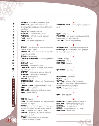 186
РЕГНУТИ – зарежати, показати зубе
РЕДИТЕЉ – режисер, уметнички
руководилац позоришног или филмског
извођења
РИДАТИ – снажно плакати
РОЛШУЕ – ципеле са точкићима
РУБРИКА – натпис, ознака, одељак
РУХО – одећа
РУЈНО – црвено (рујно вино)
С
САМАР – врста коњске опреме, седло на
коме коњ носи терет
САПИЊАЧ – везица на кошуљи, користи
се уместо дугмета
САТИРЕ – уништава
СВИТАЦ ПШЕНИЧАР – свитац који живи у
пшеници
СИГНАЛ – знак
СИМБОЛ – ознака, обележје
СКАПАТИ – умрети на недостојан начин,
страдати; угинути
СКЕРЛЕТ – скупоцена црвена тканина
СКОЛИТИ – заокупити, опколити
СОКАК – узана улица
СОФРА – трпеза
СРЕДОЗЕМЉЕ – област око Средоземног
мора
СТАРОСТАВНА – древна, веома стара
СТЕГ – застава, барјак
СТРЊИКА – одсечене стабљике жита
СТУД – зима, студен
Т
ТАВНО – тамно
ТОКЕ – металне плочице на оклопу или на
кошуљи као украс
ТЕПСИЈА – плитка и округла посуда од
метала, служи за печење пита и колача
ТОР – ограђени простор за стоку
ТРАЉА – исцепана, исхабана тканина;
сиротињска одећа
ТРИЦЕ – ситно измлевене мекиње;
ситнице, неважне ствари
Ћ
ЋУРАК ОД КУНЕ – кожух, прслук од крзна
куне
У
УДАН – по дану
УЗЕНГИЈЕ – део јахаћег прибора, висе на
каишевима са стране седла
УРАГАН – снажан олујни ветар
Ф
ФЕДЕРИРАТИ – одскакати, поскакивати
ФЕЊЕРЏИЈА – човек који пали фењере
(светиљке) на улицама
Х
ХАЈКА – потера
ХРИДИНЕ – стене
ХИТНУТИ – бацити
Ц
ЦВИКЕРИ – наочаре
Ч
ЧАМОВАТИ – самовати
ЧАРНО – црно
ЧАТРЉА – трошна кућа, страћара
ЧЕСТАР – густа, тешко проходна млада,
ниска шума, густиш, шипраг
ЧКАЉ – бодљикава биљка
Џ
ЏИН – див, горостас
Ш
ШВРАКА – сврака, птица грабљивица
ШИКАРА – густа непроходна шума
ШКРИЊА – сандук, ковчег
ШЛЕМ – заштитна кацига за главу
ШТРУФНЕ – подвезице
	
	
	
A
Б
В
Г
Д
Ђ
Е
Ж
З
И
Ј
К
Л
Љ
М
Н
Њ
О
П
Р
С
Т
Ћ
У
Ф
Х
Ц
Ч
Џ
Ш
 