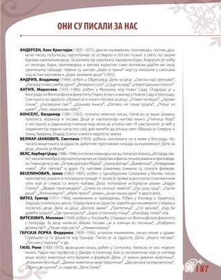 187
АНДЕРСЕН, Ханс Кристијан (1805–1875), дански књижевник, приповедач, песник, дра-
мски писац, путописац, најпотпуније се остварио и постао познат у свету по својим
бајкама намењеним деци. За разлику од сакупљача народних бајки, Андерсен је грађу
из легенди, бајки, приповедака и митова користио само мотивски дајући им своју
оригиналну прераду. Чувене су његове „Бајке и приче“ које су излазиле у свескама
под истим насловом и „Бајке казиване деци“ (1835).
АНДРИЋ, Владимир (1944), рођен у Обреновцу. Дела за децу: „Свеска над свескама“,
„Напредплави,смеђи,црни“,„Вечерњислон“,„Срценазиду“,„Новогодишњипоклон“.
АНТИЋ, Мирослав (1932–1986), рођен у Мокрину код Новог Сада. Студирао је у
Београду на Филозофском факултету. Радио је као новинар у Новом Саду и Београду.
Сем књига за одрасле, објавио је и књиге песама за децу: „Плави чуперак“, „Гарави
сокак“, „Насмејани свет“, „Шашава књига“, „Оловка не пише срцем“, „Птице из
шуме“, „Тако замишљам небо“.
БОНСЕЛС, Валдемар (1881–1952), познати немачки писац. Написао је више романа,
путописа, игроказа и песама. Деци је најпознатија његова књига „Пчелица Маја“
о несташној и радозналој пчелици која жели да упозна свет. И сам Бонселс је већ у
седамнаестој години напустио свој дом желећи да упозна свет. Обишао је Северну и
Јужну Америку, Индију, Египат и многе европске земље.
ВЕЛМАР-ЈАНКОВИЋ, Светлана (1933), рођена, школовала се и живи у Београду. На-
писала више књига за одрасле, добитник престижних награда за књижевност. Дело за
децу: „Књига за Марка“.
ВЕЛС,ХербертЏорџ(1886–1946),енглескиновинариписац.Написаопознату„Историјусве-
та“,каоивеликибројнаучнопопуларних,историјскихифантастичнихроманаиприповеда-
ка.Главнаделасуму:„ОстрводоктораМороа“,„Хранабогова“,„Времеплов“,„Невидљиви
човек“, „Рат светова“ и друге. По његовим романима снимани су познати филмови.
ВЕСЕЛИНОВИЋ, Јанко (1862–1905), рођен у Црнобарским Салашима у Мачви, писао
приповетке, романе и позоришне комаде. У прози је превасходно писао о мачванском
селу које је сликао са много љубави. Дела: популарни историјски роман „Хајдук
Станко“, „Збирке приповедака“, „Слике из сеоског живота“, „Од срца срцу“, „Рајске
душе“, „Зелени вајати“, „Мале приче“, роман „Јунак наших дана“ и друга дела.
ВИТЕЗ, Григор (1911–1966), књижевник и преводилац. Рођен у Косовцу у Хрватској.
Завршио учитељску школу. Поред књига за одрасле, највећи део књижевног стварања
посветио деци: Дела за децу: „Веселе замке“, „Препелица“, „Сто вукова“, „Кад би
дрвеће ходало“, „Где приче расту“, „Бајка о глиненој птици“, „Иза брда плава“ итд.
ВИТЕЗОВИЋ, Милован (1944), рођен у Косјерићу. Студирао на Филозофском факултету
у Београду. За децу написао збирке песама „Ја и клинци ко песници“, „Изабрано
детињство“, „Песме које расту“, „Наименовања“.
ГАРСИЈА ЛОРКА, Федерико (1899–1936), шпански књижевник, писао песме и драме.
Стрељали су га фашисти код Гранаде. Писао је за одрасле. Дела: „Књига песама“,
„Песник у Њујорку“ и др.
ГИЈО, Рене (1900–1970), француски писац, рођен у Сентонжу. Написао је око педесет
књига. Радио као професор у Дакару и Сенегалу. Био је математичар који је изгледа
више волео животиње него бројеве и формуле. Дела: „У земљи дивљих животиња“,
„Коњаник без лица“, „Дивље животиње моји пријатељи“, „Два дечака на једном коњу“,
„Принц из џунгле“, и, надасве, „Бела Грива“.
ОНИ СУ ПИСАЛИ ЗА НАС
 