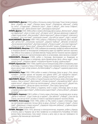 189
ЛАКИЋЕВИЋ, Драган (1954), рођен у Колашину, живи у Београду. Пише песме и романе.
Дела: „Између нас зима“, „Прохуја једна песма“, „Породични азбучник“, „Свеће
на снегу“, „Студенград“, „Земаљски кључ“, „Бајка о јабуци“, „Мач кнеза Стефана“,
„Принцеза и лав“, „Витез вилине горе“, „Београдска принцеза“.
ЛУКИЋ,Драган(1928–2006),рођениживеоуБеограду.Делазадецу:„Великатрка“,„Звери
као фудбалери“, „Како се коме чини“, „Из једног џепа“, Дечаци, девојчице и одрасли“,
„Овдестанујупесме“,„Мојтролејбус“,„Вагонпрвекласе“,„Децауогледалу“,„Какорасту
ногавице“, „Шта тата каже“, „Капетанов сланик“, „Од куће до школе“, „Чудо с кишом“.
МАКСИМОВИЋ, Десанка (1898–1993), рођена у Рабровици код Ваљева. Дела за децу:
„Врт детињства“, „Патуљкова љуљашка“, „Шарена торбица“, „Ветрова успаванка“,
„Акојевероватимојојбаки“,„Бунтованразред“,„Песмаизшуме“,„Сунчевиподаници“,
„Птице на чесми“, „Ђачко срце“, „Орашчићи палчићи“, роман „Прадевојчица“ и др.
МИЛАНКОВИЋ,Милутин(1879–1958),грађевинскиинжењер,професорнебескемеханике
и теоријске физике на Београдском универзитету, један од највећих светских научника.
Три небеска тела названа су његовим именом. Поред светски познатих научних радова и
уџбеника, написао је и научнопопуларно дело из астрономије „Кроз васиону и векове“.
НОВАКОВИЋ, Миодраг (1940), рођен у Београду. Дипломирао на Академији за
позориште, филм, радио и телевизију, одсек Драматургија. Дела: „Фини људи“, „Како
залази Сунце“, „Гледање у филм“, позоришни мјузикл за децу „Шумска бајка“.
НУШИЋ,Бранислав(1864–1938),највећисрпскикомедиограф,рођенуСмедереву,умро
у Београду. Студирао у Грацу и Београду. Поред низа комедија написао је и дела која
деца и данас радо читају: романе „Аутобиографија“ и „Хајдуци“ и драмску једночинку
„Наша деца“.
ОБРЕНОВИЋ, Раде (1942–1994), рођен и живео у Београду. Дела за децу: „Тата, звони
телефон“, „Возови одлазе, ми машемо иза црвене куће“, „Из породичне свеске“,
„Солитер је дрво“, „Не блените у мене“, „Ливада на бетону“, „Шапућу детињства“.
ОДАЛОВИЋ, Мошо (1947), рођен у Старом Грацком код Липљана, живи у Београду. Дела
за децу: „Тако и толико“, „Врло важно“, „Пегави генерали“, „Од амебе до бебе“, „Да ти
кажем нешто“, „Мама је глагол од глагола радити“, „Неко је украо ласту“, „Друже тата,
кућни команданте“, „Ветар ми однео панталоне“, „Том Сојер у Црној Гори“.
ОЛУЈИЋ, Гроздана (1934) рођена у Ердевику, живи и ради у Београду. Дела за децу:
„Седефна ружа и друге бајке“, „Небеска река и друге бајке“, „Принц облака“, „Звездане
луталице“.
ПОПАДИЋ, Недељко (1961), рођен у Сплиту, живи у Београду. Значајнија дела за децу:
„Дечак и планина“, „Срце служи да се дружи“, „Три јаблана“, „Победа“, „Сав сам од
стакла, сав сам од пене“, оснивач и главни и одговорни уредник часописа Витез.
ПОПОВИЋ, Александар (1928–1996), рођен на Убу, живео и радио у Београду. Један
од најплоднијих драмских писаца. Дела за децу: „Грлица“, „Страшне ствари“, „Тужни
град“, „Девојчица у плавој хаљини“, „Гардијски поручник рибанац“, „Судбина једног
Чарлија“, „Како се воли Весна“.
ПУПИН, Михајло (1854–1935), физичар и електротехничар, академик, рођен у Идвору
у Банату, умро у Њујорку где је био професор на универзитету Колумбија. Оставио
велики број проналазака. Свој живот описао у делу које је код нас преведено по
називом „Од пашњака до научењака“.
 