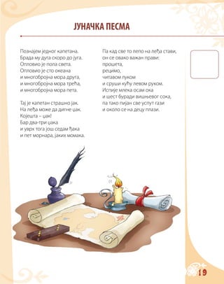19
ЈУНАЧКА ПЕСМА
Познајем једног капетана.
Брада му дуга скоро до југа.
Опловио је пола света.
Опловио је сто океана
и многобројна мора друга,
и многобројна мора трећа,
и многобројна мора пета.
Тај је капетан страшно јак.
На леђа може да дигне џак.
Којешта – џак!
Бар два-три џака
и уврх тога још седам ђака
и пет морнара, јаких момака.
Па кад све то лепо на леђа стави,
он се овако важан прави:
прошета,
рецимо,
читавом луком
и сруши кућу левом руком.
Испије млека осам ока
и шест буради вишњевог сока,
па тако пијан све успут гази
и около се на децу плази.
 