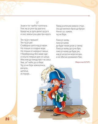 20
Знам и тог трећег капетана.
Глас му је јачи од урагана.
Брада му је дуга даље од југа
и око земље још два-три круга.
Тек тај је страшан!
Тек тај је јак!
Слободно шета кад је мрак.
Не плаши се хладне воде.
Не плаши се ниједног миша.
У берберницу без маме оде
и нешто певуши док се шиша.
Мислим да никад прст не сиса.
Уме, ал’ неће да се бије.
Тај се не боји земљописа,
рачуна,
цртања,
историје...
Пред учитељем мирно стоји.
Зна до милион брзо да броји.
Ничег се, кажем,
тај не боји.
Лако је њему,
лако је њему
да буде такав јунак у свему.
Лако је њему да суче брк,
лако је њему да буде јак,
кад је искусни морски вук,
а не обичан размажен ђак.
Мирослав АНТИЋ
 