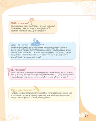 21
Шта мислиш?
За кога се каже да је јунак? Шта је насупрот јунаштву?
Шта значи изрека „на муци се познају јунаци“?
Зашто се ова песма зове „Јуначка песма“?
Кажи ми, кажи
О каквим јунацима је реч у овој песми? Како изгледа први капетан?
Шта он може? Какав је трећи? Којим се њиховим јунаштвима диви дечак?
Чега се дечак плаши? На основу чега то закључујеш? Шта дечаку у школи
представља проблем? За кога се каже да може нешто да уради левом
руком? Шта је смешно у овој песми?
Да ли знаш?
Мирослав Антић је написао и Најмању песму, Најљубавнију песму, Дрхтаву
песму, Шашаву песму, Босоногу песму, Задихану песму, Мушку песму, Татину
песму, Досадну песму... Све их можеш наћи у књизи „Плави чуперак“.
Хајде да стварамо!
Направи интервју са првим капетаном. Имај у виду сва мора и океане које
је опловио и све луке у којима је пристајао. Или замисли и напиши како
изгледа једна страница из капетановог дневника.
 