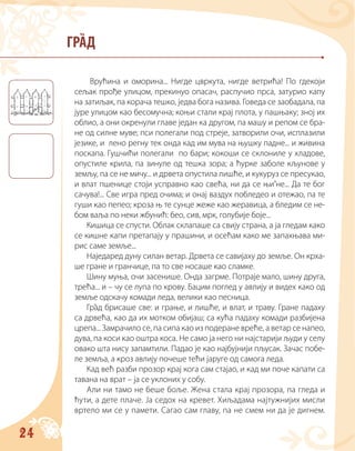 24
ГРАД
Врућина и оморина... Нигде цвркута, нигде ветрића! По гдекоји
сељак прође улицом, прекинуо опасач, распучио прса, затурио капу
на затиљак, па корача тешко, једва бога назива. Говеда се заобадала, па
јуре улицом као бесомучна; коњи стали крај плота, у пашњаку; зној их
облио, а они окренули главе један ка другом, па машу и репом се бра-
не од силне муве; пси полегали под стреје, затворили очи, исплазили
језике, и лено регну тек онда кад им мува на њушку падне... и живина
поскапа. Гушчићи полегали по бари; кокоши се склониле у хладове,
опустиле крила, па зинуле од тешка зора; а ћурке заболе кљунове у
земљу, па се не мичу... и дрвета опустила лишће, и кукуруз се пресукао,
и влат пшенице стоји усправно као свећа, ни да се њи’не... Да те бог
сачува!... Све игра пред очима; и онај ваздух побледео и отежао, па те
гуши као пепео; кроза њ те сунце жеже као жеравица, а бледим се не-
бом ваља по неки жбунић: бео, сив, мрк, голубије боје...
Кишица се спусти. Облак склапаше са свију страна, а ја гледам како
се кишне капи претапају у прашини, и осећам како ме запахњава ми-
рис саме земље...
Наједаред дуну силан ветар. Дрвета се савијаху до земље. Он крха-
ше гране и гранчице, па то све носаше као сламке.
Шину муња, очи засенише. Онда загрме. Потраје мало, шину друга,
трећа... и – чу се лупа по крову. Бацим поглед у авлију и видех како од
земље одскачу комади леда, велики као песница.
Грaд брисаше све: и грање, и лишће, и влат, и траву. Гране падаху
са дрвећа, као да их мотком обијаш; са кућа падаху комади разбијена
црепа... Замрачило се, па сипа као из подеране вреће, а ветaр се напео,
дува, па коси као оштра коса. Не само ја него ни најстарији људи у селу
овако шта нису запамтили. Падао је као најбујнији пљусак. Зачас побе-
ле земља, а кроз авлију почеше тећи јаруге од самога леда.
Кад већ разби прозор крај кога сам стајао, и кад ми поче капати са
тавана на врат – ја се уклоних у собу.
Али ни тамо не беше боље. Жена стала крај прозора, па гледа и
ћути, а дете плаче. Ја седох на кревет. Хиљадама најтужнијих мисли
вртело ми се у памети. Сагао сам главу, па не смем ни да је дигнем.
 