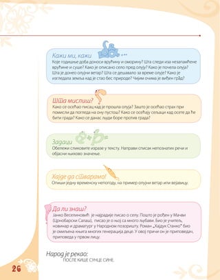 26
Народ је рекао:
ПОСЛЕ КИШЕ СУНЦЕ СИНЕ.
Кажи ми, кажи
Које годишње доба доноси врућину и оморину? Шта следи иза незапамћене
врућине и суше? Како је описано село пред олују? Како је почела олуја?
Шта је донео олујни ветар? Шта се дешавало за време олује? Како је
изгледала земља кад је стао бес природе? Чијим очима је виђен град?
Шта мислиш?
Како се осећао писац кад је прошла олуја? Зашто је осећао страх при
помисли да погледа на ону пустош? Како се осећају сељаци кад осете да ће
бити града? Како се данас људи боре против града?
Задаци
Обележи сликовите изразе у тексту. Направи списак непознатих речи и
објасни њихово значење.
Хајде да стварамо!
Опиши једну временску непогоду, на пример олујни ветар или вејавицу.
Да ли знаш?
Јанко Веселиновић је најрадије писао о селу. Пошто је рођен у Мачви
(Црнобарски Салаш), писао је о њој са много љубави. Био је учитељ,
новинар и драматург у Народном позоришту. Роман „Хајдук Станко“ био
је омиљена књига многих генерација деце. У овој причи он је приповедач,
приповеда у првом лицу.
 