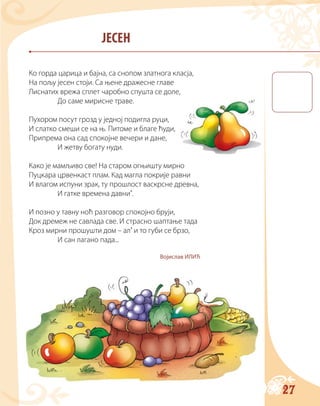 27
ЈЕСЕН
Ко горда царица и бајна, са снопом златнога класја,
На пољу јесен стоји. Са њене дражесне главе
Лиснатих врежа сплет чаробно спушта се доле,
До саме мирисне траве.
Пухором посут грозд у једној подигла руци,
И слатко смеши се на њ. Питоме и благе ћуди,
Припрема она сад спокојне вечери и дане,
И жетву богату нуди.
Како је мамљиво све! На старом огњишту мирно
Пуцкара црвенкаст плам. Кад магла покрије равни
И влагом испуни зрак, ту прошлост васкрсне древна,
И гатке времена давни’.
И позно у тавну ноћ разговор спокојно бруји,
Док дремеж не савлада све. И страсно шаптање тада
Кроз мирни прошушти дом – ал’ и то губи се брзо,
И сан лагано пада...
Војислав ИЛИЋ
 