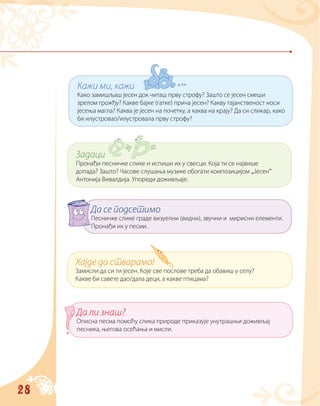 28
Кажи ми, кажи
Како замишљаш јесен док читаш прву строфу? Зашто се јесен смеши
зрелом грожђу? Какве бајке (гатке) прича јесен? Какву тајанственост носи
јесења магла? Каква је јесен на почетку, а каква на крају? Да си сликар, како
би илустровао/илустровала прву строфу?
Задаци
Пронађи песничке слике и испиши их у свесци. Која ти се највише
допада? Зашто? Часове слушања музике обогати композицијом „Јесен“
Антонија Вивалдија. Упореди доживљаје.
Хајде да стварамо!
Замисли да си ти јесен. Које све послове треба да обавиш у селу?
Какве би савете дао/дала деци, а какве птицама?
Да се подсетимо
Песничке слике граде визуелни (видни), звучни и мирисни елементи.
Пронађи их у песми.
Да ли знаш?
Описна песма помоћу слика природе приказује унутрашњи доживљај
песника, његова осећања и мисли.
 