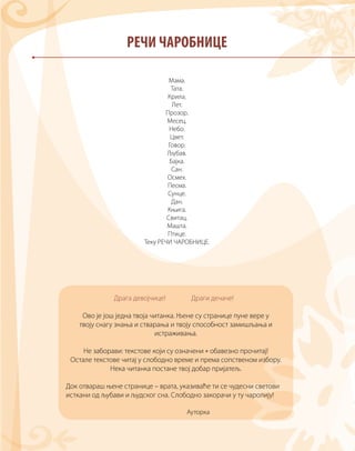 Мама.
Тата.
Крила.
Лет.
Прозор.
Месец.
Небо.
Цвет.
Говор.
Љубав.
Бајка.
Сан.
Осмех.
Песма.
Сунце.
Дан.
Књига.
Свитац.
Машта.
Птице.
Теку РЕЧИ ЧАРОБНИЦЕ.
РЕЧИ ЧАРОБНИЦЕ
Драга девојчице! Драги дечаче!
Ово је још једна твоја читанка. Њене су странице пуне вере у
твоју снагу знања и стварања и твоју способност замишљања и
истраживања.
Не заборави: текстове који су означени * обавезно прочитај!
Остале текстове читај у слободно време и према сопственом избору.
Нека читанка постане твој добар пријатељ.
Док отвараш њене странице – врата, указиваће ти се чудесни светови
исткани од љубави и људског сна. Слободно закорачи у ту чаролију!
Ауторка
 