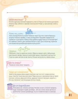 31
Шта мислиш?
Колико одељака можемо издвојити у тексту? Како је песникиња дочарала
мирисе, боје, облике и звукове касне јесени? Које су најснажније слике у
тексту?
Кажи ми, кажи
Како изгледа болесна трава? Какав је чкаљ? Од чега стрепи барица у
јендеку? Какав је врабац, а како изгледа бик? Пронађи појединости
којима је то дочарано. Какву је боју добила шума? Како се оглашава бик?
Ко највише стрепи „док пролазе ветар и студ“? Да си музичар, којим би
инструментом дочарао/дочарала позну јесен?
Задаци
Обележи у тексту најлепше описе. Објасни изразе: крте стабљичице,
расплакане звезде, смрзнути месечеви зраци, страховито шупљи тон.
Смисли нови наслов за ову причу. Опиши касну јесен у својој улици.
Хајде да стварамо!
Замисли да водиш једну радио емисију и да ти је гост хладна јесења
киша. Како би текао ваш разговор? Води рачуна о звуковима који је прате
(лупање, капање, фијукање ветра, ударање грана о прозоре, шкрипа...).
На часу ликовног насликај један јесењи пејзаж.
Да се подсетимо
Описивање је сликање речима. Речима се могу сликати предели,
људи, природне појаве, догађаји... Што је у опису више детаља и
различитих чулних доживљаја, то је он живописнији и снажнији.
Да ли знаш?
Пејзаж је слика неког предела.
 