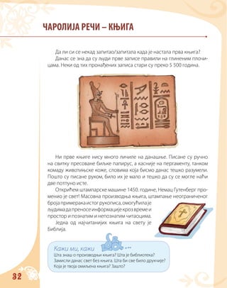 32
ЧАРОЛИЈА РЕЧИ – КЊИГА
Да ли си се некад запитао/запитала када је настала прва књига?
Данас се зна да су људи прве записе правили на глиненим плочи-
цама. Неки од тих пронађених записа стари су преко 5 500 година.
Ни прве књиге нису много личиле на данашње. Писане су ручно
на свитку пресоване биљке папирус, а касније на пергаменту, танком
комаду животињске коже, словима која бисмо данас тешко разумели.
Пошто су писане руком, било их је мало и тешко да су се могле наћи
две потпуно исте.
Открићем штампарске машине 1450. године, Немац Гутенберг про-
менио је свет! Масовна производња књига, штампање неограниченог
бројапримеракаистогрукописа,омогућилаје
људимадапреносеинформацијекрозвремеи
простор и познатим и непознатим читаоцима.
Једна од најчитанијих књига на свету је
Библија.
Кажи ми, кажи
Шта знаш о производњи књига? Шта је библиотека?
Замисли данас свет без књига. Шта би све било друкчије?
Која је твоја омиљена књига? Зашто?
 