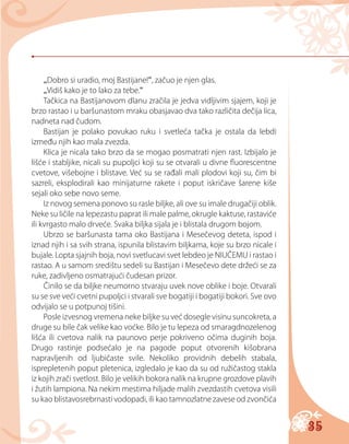 35
„Dobro si uradio, moj Bastijane!“, začuo je njen glas.
„Vidiš kako je to lako za tebe.“
Tačkica na Bastijanovom dlanu zračila je jedva vidljivim sjajem, koji je
brzo rastao i u baršunastom mraku obasjavao dva tako različita dečija lica,
nadneta nad čudom.
Bastijan je polako povukao ruku i svetleća tačka je ostala da lebdi
između njih kao mala zvezda.
Klica je nicala tako brzo da se mogao posmatrati njen rast. Izbijalo je
lišće i stabljike, nicali su pupoljci koji su se otvarali u divne fluorescentne
cvetove, višebojne i blistave. Već su se rađali mali plodovi koji su, čim bi
sazreli, eksplodirali kao minijaturne rakete i poput iskričave šarene kiše
sejali oko sebe novo seme.
Iz novog semena ponovo su rasle biljke, ali ove su imale drugačiji oblik.
Neke su ličile na lepezastu paprat ili male palme, okrugle kaktuse, rastaviće
ili kvrgasto malo drveće. Svaka biljka sijala je i blistala drugom bojom.
Ubrzo se baršunasta tama oko Bastijana i Mesečevog deteta, ispod i
iznad njih i sa svih strana, ispunila blistavim biljkama, koje su brzo nicale i
bujale. Lopta sjajnih boja, novi svetlucavi svet lebdeo je NIUČEMU i rastao i
rastao. A u samom središtu sedeli su Bastijan i Mesečevo dete držeći se za
ruke, zadivljeno osmatrajući čudesan prizor.
Činilo se da biljke neumorno stvaraju uvek nove oblike i boje. Otvarali
su se sve veći cvetni pupoljci i stvarali sve bogatiji i bogatiji bokori. Sve ovo
odvijalo se u potpunoj tišini.
Posle izvesnog vremena neke biljke su već dosegle visinu suncokreta, a
druge su bile čak velike kao voćke. Bilo je tu lepeza od smaragdnozelenog
lišća ili cvetova nalik na paunovo perje pokriveno očima duginih boja.
Drugo rastinje podsećalo je na pagode poput otvorenih kišobrana
napravljenih od ljubičaste svile. Nekoliko providnih debelih stabala,
isprepletenih poput pletenica, izgledalo je kao da su od ružičastog stakla
iz kojih zrači svetlost. Bilo je velikih bokora nalik na krupne grozdove plavih
i žutih lampiona. Na nekim mestima hiljade malih zvezdastih cvetova visili
su kao blistavosrebrnasti vodopadi, ili kao tamnozlatne zavese od zvončića
 