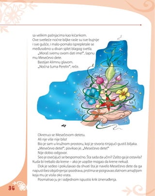 36
sa velikim pašnjacima kao kićankom.
Ove svetleće noćne biljke rasle su sve bujnije
i sve gušće, i malo-pomalo isprepletale se
međusobno u divan splet blagog svetla.
„Moraš svemu ovom dati ime!“, šapnu
mu Mesečevo dete.
Bastijan klimnu glavom.
„Noćna šuma Perelin“, reče.

Okrenuo se Mesečevom detetu.
Ali nje više nije bilo!
Bio je sam u kružnom prostoru, koji je stvorio tinjajući gustiš biljaka.
„Mesečevo dete!“, povikao je. „Mesečevo dete!“
Nije dobio odgovor.
Seo je osećajući se bespomoćno. Šta sada da učini? Zašto ga je ostavila?
Kuda bi trebalo da krene – ako je uopšte mogao da krene nekud.
Dok je sedeo i pokušavao da shvati šta je navelo Mesečevo dete da ga
napustibezobjašnjenjaipozdrava,prstimasepoigravaozlatnomamajlijom
koja mu je visila oko vrata.
Posmatrao ju je i odjednom ispustio krik iznenađenja.
 