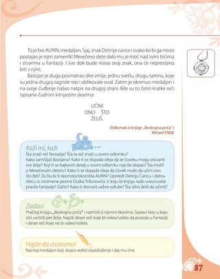 37
To je bio AURIN, medaljon, Sjaj, znak Detinje carice i svako ko bi ga nosio
postajao je njen zamenik! Mesečevo dete dalo mu je moć nad svim bićima
i stvarima u Fantaziji. I sve dok bude nosio ovaj znak, ona će neprestano
biti s njim.
Bastijan je dugo posmatrao dve zmije, jednu svetlu, drugu tamnu, koje
su jedna drugoj zagrizle rep i oblikovale oval. Zatim je okrenuo medaljon i
na svoje čuđenje našao natpis na drugoj strani. Bile su to četiri kratke reči
ispisane čudnim kitnjastim slovima:
UČINI
ONO ŠTO
ŽELIŠ.
(Odlomak iz knjige „Beskrajna priča“.)
Mihael ENDE
Kaži mi, kaži
Šta znači reč fantazija? Šta ta reč znači u ovom odlomku?
Kako zamišljaš Bastijana? Kako ti se dopada ideja da se čoveku mogu ostvariti
sve želje? Koji ti se bajkoviti detalj u ovom odlomku najviše dopao? Šta misliš
o Mesečevom detetu? Kako ti se dopada ideja da čovek može da učini ono
što želi? Za šta bi ti iskoristio/iskoristila AURIN? Uporedi Detinju Сaricu i zlatnu
ribicu iz istoimene pesme Duška Trifunovića. U koju bi knjigu rado uveo/uvela
pravila Fantazije? Zašto? Kako ti donosiš važne odluke? Šta silno želiš da učiniš?
Zadaci
Pročitaj knjigu „Beskrajna priča“ i razmisli o njenim likovima. Sastavi listu u koju
ćeš uvrstiti pet želja. Napiši deset reči koje bi voleo/volela da postoje u Fantaziji
i deset reči koje ne bi voleo/volela.
Hajde da stvaramo!
Nacrtaj medaljon koji stvara vedro raspoloženje i daj mu ime.
 