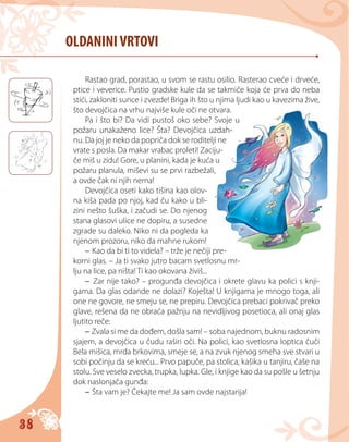 38
OLDANINIVRTOVI
Rastao grad, porastao, u svom se rastu osilio. Rasterao cveće i drveće,
ptice i veverice. Pustio gradske kule da se takmiče koja će prva do neba
stići, zakloniti sunce i zvezde! Briga ih što u njima ljudi kao u kavezima žive,
što devojčica na vrhu najviše kule oči ne otvara.
Pa i što bi? Da vidi pustoš oko sebe? Svoje u
požaru unakaženo lice? Šta? Devojčica uzdah-
nu. Da joj je neko da popriča dok se roditelji ne
vrate s posla. Da makar vrabac proleti! Zaciju-
če miš u zidu! Gore, u planini, kada je kuća u
požaru planula, miševi su se prvi razbežali,
a ovde čak ni njih nema!
Devojčica oseti kako tišina kao olov-
na kiša pada po njoj, kad ču kako u bli-
zini nešto šuška, i začudi se. Do njenog
stana glasovi ulice ne dopiru, a susedne
zgrade su daleko. Niko ni da pogleda ka
njenom prozoru, niko da mahne rukom!
– Kao da bi ti to videla? – trže je nečiji pre-
korni glas. – Ja ti svako jutro bacam svetlosnu mr-
lju na lice, pa ništa! Ti kao okovana živiš...
– Zar nije tako? – progunđa devojčica i okrete glavu ka polici s knji-
gama. Da glas odande ne dolazi? Koješta! U knjigama je mnogo toga, ali
one ne govore, ne smeju se, ne prepiru. Devojčica prebaci pokrivač preko
glave, rešena da ne obraća pažnju na nevidljivog posetioca, ali onaj glas
ljutito reče:
– Zvala si me da dođem, došla sam! – soba najednom, buknu radosnim
sjajem, a devojčica u čudu raširi oči. Na polici, kao svetlosna loptica čuči
Bela mišica, mrda brkovima, smeje se, a na zvuk njenog smeha sve stvari u
sobi počinju da se kreću... Рrvo papuče, pa stolica, kašika u tanjiru, čaše na
stolu. Sve veselo zvecka, trupka, lupka. Gle, i knjige kao da su pošle u šetnju
dok naslonjača gunđa:
– Šta vam je? Čekajte me! Ja sam ovde najstarija!
 