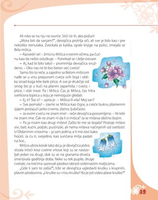 39
Ali niko se na nju ne osvrće. Stići će ih, ako požuri!
„Mora biti da sanjam?“, devojčica protrlja oči, ali sve je bilo kao i pre
nekoliko trenutaka. Zveckala je kašika, igrale knjige na polici, smejala se
Bela mišica.
– Razvedri se! – žmicnu Mišica crvenim očima, pa čuč-
nu kao da nešto osluškuje. – Ponekad se i želje ostvare.
– Aj, kad bi bilo tako! – promrmlja devojčica snuž-
deno. – Oko nas ne bi bio beton već cveće!
Samo što to reče, a zajedno sa Belom mišicom
nađe se u vrtu prepunom cveća svih boja i obli-
ka iznad koga lete bele ptice. A sve je drukčije od
onog što je u kući na planini zapamtila: i cveće, i
ptice, i vlati trave. Pa i Mišica. Čas je Mišica, čas hitra
svetlosna loptica u koju je nemoguće gledati.
– Ej, ti? Šta si? – upita je . – Mišica ili vila? Mоj san?
– Sve pomalo! – zavrte se Mišica kao čigra, a cveće buknu plamenim
sjajem postajući jarko crveno, zlatno, ljubičasto.
– Ja ovom cveću ne znam ime! – reče devojčica posramljeno. – Ni tebi
ne znam ime. Čak ne znam ni da li si mišica? Ja se miševa obično bojim.
– Pa ja nisam kao drugi miševi! Zašto bi me se bojala? Postoje miševi
sivi, beli, kućni, poljski, pustinjski, ali nema miševa načinjenih od svetlosti.
U Oldaninim vrtovima – ja sam jedina, a ti me zovi kako
hoćeš. Ja ću ti, svejedno, kao sunčana mrlja padati
na lice...
Mišica ubrza korak tako da ju je devojčica jedva
stizala trčeći kroz cvetne vrtove koji su se nastav-
ljali jedan na drugi, dok su se na granama drveća
smenjivala godišnja doba. Neke su tek pupile, druge
cvetale, na trećima sazrevali plodovi obrasli srebrnastim maljicama.
„Gde li sam to zašla?“, trže se devojčica ugledavši krušku s krupnim,
plavim plodovima. „I kruške su i nisu kruške? Ko je još video plave kruške?“
 