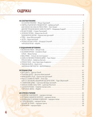 4
САДРЖАЈ
*
*
*
*
*
*
*
*
*
*
*
*
*
*
*
*
*
*
*
*
*
*
*
*
НА ЗАХТЕВ ПУБЛИКЕ  . . . . . . . . . . . . . . . . . . . . . . . . . . . . . . . . . . . . . . . . . . . . . . . . . . . . . . . . . . . . . . . . . .  7
НА ЗАХТЕВ ПУБЛИКЕ – Мошо Одаловић  . . . . . . . . . . . . . . . . . . . . . . . . . . . . . . . . . . . . . . . . . . . . .  8
СВИТАЦ ПШЕНИЧАР И ВОДЕНИЧАР – Добрица Ерић  . . . . . . . . . . . . . . . . . . . . . . . . . . . . . . . .  10
KAD DEDICA NE ZNA DA PRIČA PRIČE – Đani Rodari  . . . . . . . . . . . . . . . . . . . . . . . . . . . . . . . . . . .  12
ДОКТОР ГРОЗОЗО МАЛО ХАРА ПО СВЕТУ – Владимир Андрић  . . . . . . . . . . . . . . . . . . . . . .  14
КО ДА ТО БУДЕ – Стеван Раичковић  . . . . . . . . . . . . . . . . . . . . . . . . . . . . . . . . . . . . . . . . . . . . . . . . . .  17
ЈУНАЧКА ПЕСМА – Мирослав Антић  . . . . . . . . . . . . . . . . . . . . . . . . . . . . . . . . . . . . . . . . . . . . . . . . .  19
ЉУБОМОРНО ДУГМЕ – Бранислав Црнчевић  . . . . . . . . . . . . . . . . . . . . . . . . . . . . . . . . . . . . . . . .  22
ГРАД – Јанко Веселиновић  . . . . . . . . . . . . . . . . . . . . . . . . . . . . . . . . . . . . . . . . . . . . . . . . . . . . . . . . . . .  24
ЈЕСЕН – Војислав Илић  . . . . . . . . . . . . . . . . . . . . . . . . . . . . . . . . . . . . . . . . . . . . . . . . . . . . . . . . . . . . . . .  27
ПОЗНО ЈЕСЕЊЕ ЈУТРО – Исидора Секулић  . . . . . . . . . . . . . . . . . . . . . . . . . . . . . . . . . . . . . . . . . .  29
ЧАРОЛИЈА РЕЧИ – КЊИГА  . . . . . . . . . . . . . . . . . . . . . . . . . . . . . . . . . . . . . . . . . . . . . . . . . . . . . . . . . . . .  32
У ОЛДАНИНИМ ВРТОВИМА  . . . . . . . . . . . . . . . . . . . . . . . . . . . . . . . . . . . . . . . . . . . . . . . . . . . . . . . . . . .  33
BESKRAJNA PRIČA – Mihael Ende  . . . . . . . . . . . . . . . . . . . . . . . . . . . . . . . . . . . . . . . . . . . . . . . . . . . . .  34
OLDANINI VRTOVI – Grozdana Olujić  . . . . . . . . . . . . . . . . . . . . . . . . . . . . . . . . . . . . . . . . . . . . . . . . . .  38
САЊА – Момо Капор  . . . . . . . . . . . . . . . . . . . . . . . . . . . . . . . . . . . . . . . . . . . . . . . . . . . . . . . . . . . . . . . .  42
MALI PRINC – Antoan de Sent-Egziperi  . . . . . . . . . . . . . . . . . . . . . . . . . . . . . . . . . . . . . . . . . . . . . . . .  46
АЛИСА И ВЕЛИКО РУЖИНО ДРВО – Луис Керол  . . . . . . . . . . . . . . . . . . . . . . . . . . . . . . . . . . . . .  49
PČELICA MAJA – Valdemar Bonsels  . . . . . . . . . . . . . . . . . . . . . . . . . . . . . . . . . . . . . . . . . . . . . . . . . . . .  51
РУЖНО ПАЧЕ – Ханс Кристијан Андерсен  . . . . . . . . . . . . . . . . . . . . . . . . . . . . . . . . . . . . . . . . . . .  53
TRNOVA RUŽICA – Braća Grim  . . . . . . . . . . . . . . . . . . . . . . . . . . . . . . . . . . . . . . . . . . . . . . . . . . . . . . . . .  56
ЧАРОЛИЈА СВЕТЛОСТИ – ФОТОГРАФИЈА  . . . . . . . . . . . . . . . . . . . . . . . . . . . . . . . . . . . . . . . . . . . .  60
ОСЛУШНИ СРЦЕ  . . . . . . . . . . . . . . . . . . . . . . . . . . . . . . . . . . . . . . . . . . . . . . . . . . . . . . . . . . . . . . . . . . . . . . .  61
ДРУГ ДРУГУ – Драган Лукић  . . . . . . . . . . . . . . . . . . . . . . . . . . . . . . . . . . . . . . . . . . . . . . . . . . . . . . . . . .  62
ПАУКОВО ДЕЛО – Десанка Максимовић  . . . . . . . . . . . . . . . . . . . . . . . . . . . . . . . . . . . . . . . . . . . . .  64
МРАВ ДОБРА СРЦА – Бранислав Црнчевић  . . . . . . . . . . . . . . . . . . . . . . . . . . . . . . . . . . . . . . . . . .  66
КАД СЕ СНОВИ ОСТВАРЕ – Рене Гијо  . . . . . . . . . . . . . . . . . . . . . . . . . . . . . . . . . . . . . . . . . . . . . . . . .  70
ШТА СЕ СВЕ МОЖЕ ШЕШИРОМ ОД ЦРНЕ КОЖЕ – Раде Обреновић  . . . . . . . . . . . . . . . . . .  74
СТЕФАНОВО ДРВО – Светлана Велмар-Јанковић  . . . . . . . . . . . . . . . . . . . . . . . . . . . . . . . . . . . .  76
AŽDAJA SVOME ČEDU TEPA – Ljubivoje Ršumović  . . . . . . . . . . . . . . . . . . . . . . . . . . . . . . . . . . . . .  80
LUCKASTA PESMA – Federiko Garsija Lorka . . . . . . . . . . . . . . . . . . . . . . . . . . . . . . . . . . . . . . . . . . . . .  81
ЧАРОЛИЈА ЗВУКА – РАДИО  . . . . . . . . . . . . . . . . . . . . . . . . . . . . . . . . . . . . . . . . . . . . . . . . . . . . . . . . . . .  82
ИЗ СРПСКЕ СТАРИНЕ . . . . . . . . . . . . . . . . . . . . . . . . . . . . . . . . . . . . . . . . . . . . . . . . . . . . . . . . . . . . . . . . . . . 83
НАЈБОЉЕ ЗАДУЖБИНЕ – народна легенда  . . . . . . . . . . . . . . . . . . . . . . . . . . . . . . . . . . . . . . . . . .  84
ЈЕТРВИЦА АДАМСКО КОЛЕНО – народна песма  . . . . . . . . . . . . . . . . . . . . . . . . . . . . . . . . . . . . .  87
НАДЖЊЕВА СЕ МОМАК И ДЕВОЈКА – народна песма  . . . . . . . . . . . . . . . . . . . . . . . . . . . . . . .  90
СТАРИ ВУЈАДИН – народна песма  . . . . . . . . . . . . . . . . . . . . . . . . . . . . . . . . . . . . . . . . . . . . . . . . . . .  92
ШЉИВЕ ЗА ЂУБРЕ – народна прича  . . . . . . . . . . . . . . . . . . . . . . . . . . . . . . . . . . . . . . . . . . . . . . . . . .  94
ПЕПЕЉУГА – народна бајка  . . . . . . . . . . . . . . . . . . . . . . . . . . . . . . . . . . . . . . . . . . . . . . . . . . . . . . . . . .  96
 