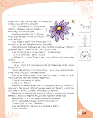 43
дивну дугу црну косицу, која се изванредно
лепо слагала са белим јастуком.
Онда су пили млеко и спавали, пили
млеко и спавали, пили и спавали и
било им је помало досадно.
Једвасучекалидаихпустенапоље,
па да виде тај свет о коме су слушали
девет месеци.
Онда се једно време нису виђали, јер су их
возили у колицима из којих се види само небо.
Пошто је касније проходао, јер је био помало лењ, Вању су возили
дуже од Сање, па су му због тога очи постале плаве.
Онда се једнога дана случајно сретну на клацкалици:
– Је л’ ме се сећаш? – упита га Сања.
– Сећам се... – рече Вања – знао сам да ћемо се једног дана
срести!
– Вања! А, ти?
– Сања! – рече она с олакшањем, јер се плашила да им се имена
неће слагати.
– Сања и Вања! Како се то дивно слаже! – рече човек који је прода-
вао балоне, слушајући њихов разговор.
Онда су их њихове маме узеле за руке и одвеле свака на своју
страну. Дуго су се освртали једно за другим...
И тако је почела њихова љубав...
А, шта је то – љубав?
Кад гледаш у звезде без разлога и кад поделиш жваку и кад покло-
ниш цвет... Кад ономе кога волиш даш један круг бицикл и уступиш
љуљашку у паркићу када је на тебе ред да се љуљаш!
Кад ономе кога волиш даш један гриз јабуке и кад поделиш са њим
гумицу за брисање на двоје и кад му даш један лиз сладоледа!
Кад нацрташ срце и унутра упишеш ваша два имена.
Ако то није љубав, ја онда, стварно не знам шта је!
Славили су истог дана рођендане...
Онда су пролазиле године, а они су заједно расли.
Играли школице...
 