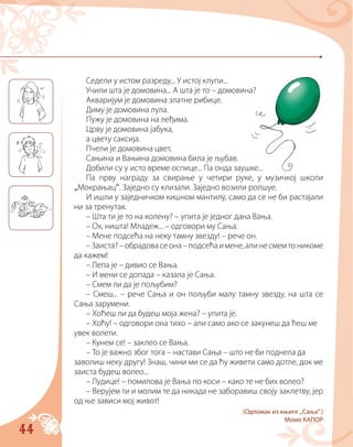 44
Седели у истом разреду... У истој клупи...
Учили шта је домовина... А шта је то – домовина?
Акваријум је домовина златне рибице.
Диму је домовина лула.
Пужу је домовина на леђима.
Црву је домовина јабука,
а цвету саксија.
Пчели је домовина цвет,
Сањина и Вањина домовина била је љубав.
Добили су у исто време оспице... Па онда заушке...
Па прву награду за свирање у четири руке, у музичкој школи
„Мокрањац“. Заједно су клизали. Заједно возили ролшуе.
И ишли у заједничком кишном мантилу, само да се не би растајали
ни за тренутак.
– Шта ти је то на колену? – упита је једног дана Вања.
– Ох, ништа! Младеж... – одговори му Сања.
– Мене подсећа на неку тамну звезду! – рече он.
–Заиста?–обрадовасеона–подсећаимене,алинесмемтоникоме
да кажем!
– Лепа је – дивио се Вања.
– И мени се допада – казала је Сања.
– Смем ли да је пољубим?
– Смеш... – рече Сања и он пољуби малу тамну звезду, на шта се
Сања зарумени.
– Хоћеш ли да будеш моја жена? – упита је.
– Хоћу! – одговори она тихо – али само ако се закунеш да ћеш ме
увек волети.
– Кунем се! – заклео се Вања.
– То је важно због тога – настави Сања – што не би поднела да
заволиш неку другу! Знаш, чини ми се да ћу живети само дотле, док ме
заиста будеш волео...
– Лудице! – помилова је Вања по коси – како те не бих волео?
– Верујем ти и молим те да никада не заборавиш своју заклетву, јер
од ње зависи мој живот!
(Одломак из књиге „Сањa“.)
Момо КАПОР
 