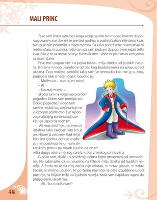 46
MALI PRINC
Tako sam živeo sam, bez ikoga svoga sa kim bih mogao iskreno da po-
razgovaram, sve dok mi se pre šest godina, u pustinji Sahari, nije desio kvar.
Nešto se bilo pоlomilo u mom motoru. Pa kako pored sebe nisam imao ni
mehaničara, ni putnika, rešio sam da sam probam da popravim jedan teški
kvar. Bilo je to za mene pitanje života ili smrti. Vode za piće imao sam jedva
za osam dana.
Prve noći zaspao sam na pesku hiljadu milja daleko od ljudskih nase-
lja. Bio sam mnogo usamljeniji od bilo kog brodolomnika na splavu usred
okeana. Zato možete zamisliti kako sam se iznenadio kad me je, u zoru,
probudio neki smešan glasić. Govorio je:
– Molim vas... nacrtaj mi ovcu!
– A!
– Nacrtaj mi ovcu...
Skočio sam na noge kao gromom
pogođen. Dobro sam protrljao oči.
Dobro pogledao. I video sam
sasvim neobičnog dečeka koji me
je ozbiljno posmatrao. Evo njego-
vog najboljeg portreta koji sam
kasnije uspeo da nacrtam.
Ali moj crtež nije, naravno, ni
izdaleka tako čaroban kao što je
on. Nisam ja zato kriv. Kad mi je
bilo šest godina, odrasle osobe
su me obeshrabrile u mom sli-
karskom pozivu pa nisam naučio da crtam
ništa drugo osim zmijskog cara iznutra i zmijskog cara izvana.
Gledao sam, dakle, to priviđenje očima širom otvorenim od iznenađe-
nja. Ne zaboravite da se nalazimo na hiljade milja daleko od ljudskih na-
selja. A činilo mi se da moj dečak nije zalutao, ni mrtav gladan, ni mrtav
žedan, ni smrtno uplašen. Ni po čemu nije ličio na dete izgubljeno usred
pustinje, na hiljade milja od ljudskih naselja. Kada sam napokon uspeo da
progovorim, rekoh mu:
– Ali... šta ti radiš ovde?
 