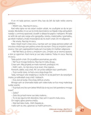 47
A on mi tada ponovi, sasvim tiho, kao da želi da kaže nešto veoma
ozbiljno:
– Molim vas... Nacrtaj mi ovcu...
Kad neka tajna na vas ostavi snažan utisak, ne usuđujete se da ne po-
slušate. Ma koliko mi se sve to činilo besmisleno na hiljade milja od ljudskih
naselja i u smrtnoj opasnosti, izvadih iz džepa list papira i nalivpero. Ali tada
se setih da sam pre svega učio geografiju, istoriju, matematiku i gramatiku,
pa rekoh mališanu (malo mrzovoljno) da ne znam crtati. On mi odgovori:
– Ne smeta. Nacrtaj mi ovcu.
Kako nikad nisam crtao ovcu, nacrtao sam za njega ponovo jedan od
ona dva crteža koja sam jedino umeo da nacrtam. Onaj sa zmijskim carem
izvana. I bio sam zaprepašćen kada sam čuo kako mi mališan odgovara:
– Ne! Ne! Neću ja slona u zmijskom caru. Zmijski car je veoma opasan,
a slon je ogroman. Kod mene je sve tako maleno. Treba mi ovca. Nacrtaj
mi ovcu.
Tada počeh crtati. On je pažljivo posmatrao, pa reče:
– Ne! Ta je mnogo bolesna. Nacrtaj mi neku drugu.
Crtao sam. Moj prijatelj se malo nasmeši, praštajući mi:
– Vidiš i sam... to nije ovca, to je ovan. Ima rogove...
Ponovih, dakle, svoj crtež. Ali i on je bio odbijen kao i prethodni:
– Ta je suviše stara. Ja hoću ovcu koja dugo živi.
Tada, nemajući više strpljenja a i žurilo mi se da počnem da rastavljam
motor, ja naškrabah ovaj crtež. I dobacih:
– Evo, ovo je kutija. Ovca koju želiš je unutra.
Mnogo sam se iznenadio kada sam video kako se lice mog maleckog
sudije ozarilo:
–To je baš ono što sam želeo! Misliš da će toj ovci biti potrebno mnogo
trave?
– Zašto?
– Zato što je kod mene sve tako maleno...
– To će joj sigurno biti dovoljno. Dao sam ti sasvim malu ovcu.
On nagnu glavu prema crtežu:
– Nije baš tako mala... Vidi! Zaspala je...
I tako sam se, eto, upoznao sa malim princom...
(Odlomak iz knjige „Мali Princ“.)
Antoan de SENT-EGZIPERI
 