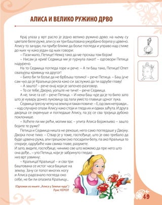 49
АЛИСА И ВЕЛИКО РУЖИНО ДРВО
Крај улаза у врт расло је једно велико ружино дрво: на њему су
цветале беле руже, али су их три баштована ужурбано бојила у црвено.
Алису то зачуди, па приђе ближе да боље погледа и управо кад стиже
до њих чу како један од њих говори:
– Пази мало, Петице! Немој тако да ме прскаш том бојом!
– Нисам ја крив! Седмица ми је гурнула лакат! – одговори Петица
надурено.
На то Седмица погледа горе и рече: – А ти баш тако, Петице! Опет
сваљујеш кривицу на другог!
– Било би ти боље да не брбљаш толико! – рече Петица. – Баш јуче
сам чуо да је Краљица рекла како си заслужио да ти одрубе главу!
– А зашто? – рече онај који је започео разговор.
– То се тебе, Двојко, уопште не тиче! – рече Седмица.
А не, тиче га се! – рече Петица. – И нека баш чује да је то било зато
што је кувару донео луковицу од лала уместо главице црног лука.
Седмицатреснучеткуназемљуитаманповиче: –Е,одсвихнеправди...
– кад случајно опази Алису како стоји и гледа их и одмах заћута. И друга
двојица се окренуше и погледаше Алису, па јој се сва тројица дубоко
поклонише.
– Хоћете ли ми рећи, молим вас – упита Алиса бојажљиво – зашто
бојите те руже?
Петица и Седмица ништа не рекоше, него само погледаше у Двојку.
Двојка поче тихо: – Ствар је у томе, госпођице, што је ово требало да
буде црвена ружа, али грешком смо посадили белу, па ако Краљица то
открије, одрубиће нам свима главе, разумете.
И зато, видите, госпођице, чинимо све што можемо да пре него што
она дође... – уто Петица, који је забринуто гледао
низ врт узвикну:
– Краљица! Краљица! – и сва три
баштована се истог часа бацише на
земљу. Зачу се топот многих ногу
и Алиса радознало погледа око
себе, не би ли опазила Краљицу...
(Одломак из књиге „Алиса у Земљи чуда“.)
Луис КЕРОЛ
 