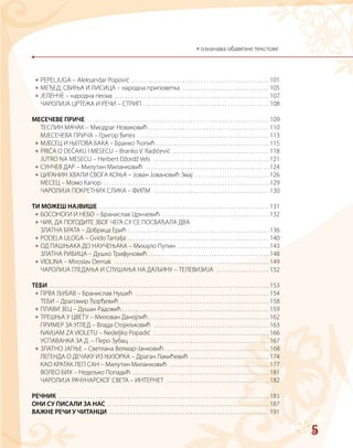 5
*
*
*
*
*
*
*
*
*
*
*
*
*
*
*
*
* означава обавезне текстове
PEPELJUGA – Aleksandar Popović  . . . . . . . . . . . . . . . . . . . . . . . . . . . . . . . . . . . . . . . . . . . . . . . . . . . .  101
МЕЂЕД, СВИЊА И ЛИСИЦА – народна приповетка  . . . . . . . . . . . . . . . . . . . . . . . . . . . . . . . . .  105
ЈЕЛЕНЧЕ – народна песма  . . . . . . . . . . . . . . . . . . . . . . . . . . . . . . . . . . . . . . . . . . . . . . . . . . . . . . . . . .  107
ЧАРОЛИЈА ЦРТЕЖА И РЕЧИ – СТРИП  . . . . . . . . . . . . . . . . . . . . . . . . . . . . . . . . . . . . . . . . . . . . . . .  108
МЕСЕЧЕВЕ ПРИЧЕ  . . . . . . . . . . . . . . . . . . . . . . . . . . . . . . . . . . . . . . . . . . . . . . . . . . . . . . . . . . . . . . . . . . . . .  109
ТЕСЛИН МАЧАК – Миодраг Новаковић  . . . . . . . . . . . . . . . . . . . . . . . . . . . . . . . . . . . . . . . . . . . . .  110
МЈЕСЕЧЕВА ПРИЧА – Григор Витез  . . . . . . . . . . . . . . . . . . . . . . . . . . . . . . . . . . . . . . . . . . . . . . . . . .  113
МЈЕСЕЦ И ЊЕГОВА БАКА – Бранко Ћопић  . . . . . . . . . . . . . . . . . . . . . . . . . . . . . . . . . . . . . . . . . .  115
PRIČA O DEČAKU I MESECU – Branko V. Radičević  . . . . . . . . . . . . . . . . . . . . . . . . . . . . . . . . . . . .  118
JUTRO NA MESECU – Herbert Džordž Vels  . . . . . . . . . . . . . . . . . . . . . . . . . . . . . . . . . . . . . . . . . . . .  121
СУНЧЕВ ДАР – Милутин Миланковић  . . . . . . . . . . . . . . . . . . . . . . . . . . . . . . . . . . . . . . . . . . . . . . .  124
ЦИГАНИН ХВАЛИ СВОГA КОЊА – Јован Јовановић Змај  . . . . . . . . . . . . . . . . . . . . . . . . . . . .  126
МЕСЕЦ – Момо Капор  . . . . . . . . . . . . . . . . . . . . . . . . . . . . . . . . . . . . . . . . . . . . . . . . . . . . . . . . . . . . . . .  129
ЧАРОЛИЈА ПОКРЕТНИХ СЛИКА – ФИЛМ  . . . . . . . . . . . . . . . . . . . . . . . . . . . . . . . . . . . . . . . . . . . .  130
TИ МОЖЕШ НАЈВИШЕ  . . . . . . . . . . . . . . . . . . . . . . . . . . . . . . . . . . . . . . . . . . . . . . . . . . . . . . . . . . . . . . . .  131
БОСОНОГИ И НЕБО – Бранислав Црнчевић  . . . . . . . . . . . . . . . . . . . . . . . . . . . . . . . . . . . . . . . .  132
ЧИК, ДА ПОГОДИТЕ ЗБОГ ЧЕГА СУ СЕ ПОСВАЂАЛА ДВА
ЗЛАТНА БРАТА – Добрица Ерић . . . . . . . . . . . . . . . . . . . . . . . . . . . . . . . . . . . . . . . . . . . . . . . . . . . . . .  136
PODELA ULOGA – Gvido Tartalja  . . . . . . . . . . . . . . . . . . . . . . . . . . . . . . . . . . . . . . . . . . . . . . . . . . . . .  140
ОД ПАШЊАКА ДО НАУЧЕЊАКА – Михаjло Пупин  . . . . . . . . . . . . . . . . . . . . . . . . . . . . . . . . . .  143
ЗЛАТНА РИБИЦА – Душко Трифуновић  . . . . . . . . . . . . . . . . . . . . . . . . . . . . . . . . . . . . . . . . . . . . .  148
VIOLINA – Miroslav Demak  . . . . . . . . . . . . . . . . . . . . . . . . . . . . . . . . . . . . . . . . . . . . . . . . . . . . . . . . . . .  149
ЧАРОЛИЈА ГЛЕДАЊА И СЛУШАЊА НА ДАЉИНУ – ТЕЛЕВИЗИЈА  . . . . . . . . . . . . . . . . . . . .  152
ТЕБИ  . . . . . . . . . . . . . . . . . . . . . . . . . . . . . . . . . . . . . . . . . . . . . . . . . . . . . . . . . . . . . . . . . . . . . . . . . . . . . . . . . . .  153
ПРВА ЉУБАВ – Бранислав Нушић  . . . . . . . . . . . . . . . . . . . . . . . . . . . . . . . . . . . . . . . . . . . . . . . . . . .  154
ТЕБИ – Драгомир Ђорђевић  . . . . . . . . . . . . . . . . . . . . . . . . . . . . . . . . . . . . . . . . . . . . . . . . . . . . . . . .  158
ПЛАВИ ЗЕЦ – Душан Радовић  . . . . . . . . . . . . . . . . . . . . . . . . . . . . . . . . . . . . . . . . . . . . . . . . . . . . . . .  159
ТРЕШЊА У ЦВЕТУ – Милован Данојлић  . . . . . . . . . . . . . . . . . . . . . . . . . . . . . . . . . . . . . . . . . . . . .  162
ПРИМЕР ЗА УГЛЕД – Влада Стојиљковић  . . . . . . . . . . . . . . . . . . . . . . . . . . . . . . . . . . . . . . . . . . . .  163
NAVIJAM ZA VIOLETU – Nedeljko Popadić  . . . . . . . . . . . . . . . . . . . . . . . . . . . . . . . . . . . . . . . . . . . .  166
УСПАВАНКА ЗА Д. – Перо Зубац  . . . . . . . . . . . . . . . . . . . . . . . . . . . . . . . . . . . . . . . . . . . . . . . . . . . .  167
ЗЛАТНО ЈАГЊЕ – Светлана Велмар-Јанковић  . . . . . . . . . . . . . . . . . . . . . . . . . . . . . . . . . . . . . . .  168
ЛЕГЕНДА О ДЕЧАКУ ИЗ ЊУЈОРКА – Драган Лакићевић  . . . . . . . . . . . . . . . . . . . . . . . . . . . . . .  174
КАО КРАТАК ЛЕП САН – Милутин Миланковић  . . . . . . . . . . . . . . . . . . . . . . . . . . . . . . . . . . . . . .  177
ВОЛЕО БИХ – Недељко Попадић  . . . . . . . . . . . . . . . . . . . . . . . . . . . . . . . . . . . . . . . . . . . . . . . . . . .  181
ЧАРОЛИЈА РАЧУНАРСКОГ СВЕТА – ИНТЕРНЕТ  . . . . . . . . . . . . . . . . . . . . . . . . . . . . . . . . . . . . . . .  182
РЕЧНИК  . . . . . . . . . . . . . . . . . . . . . . . . . . . . . . . . . . . . . . . . . . . . . . . . . . . . . . . . . . . . . . . . . . . . . . . . . . . . . . . .  183
ОНИ СУ ПИСАЛИ ЗА НАС  . . . . . . . . . . . . . . . . . . . . . . . . . . . . . . . . . . . . . . . . . . . . . . . . . . . . . . . . . . . . .  187
ВАЖНЕ РЕЧИ У ЧИТАНЦИ  . . . . . . . . . . . . . . . . . . . . . . . . . . . . . . . . . . . . . . . . . . . . . . . . . . . . . . . . . . . .  191
 