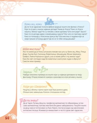 50
Кажи ми, кажи
Да ли ти је одраније позната фабула (радња) књиге или филма о Алиси?
Који ти се део у књизи највише допада? Каква је Алиса? Како се Алиса
нашла у Земљи чуда? Ко су ликови у овом одломку? Шта они раде? Зашто?
Како ти се допада идеја о оживљавању карата? Око чега се препиру карте?
Како се понашају у Алисином присуству? Шта мислиш о људима који за
своје грешке оптужују друге? Да ли се то теби некад дешава?
Шта мислиш?
Ако ти кажем да је Алиса упознала ликове као што су: Бели зец, Миш, Птица
Додо, Гуштер Бил, Гусеница, Војвоткиња, Шеширџија, Мачак Церекало,
Грифон, Лажна Корњача и друге, шта се може рећи о тој земљи чуда?
Како би свет изгледао када би животиње знале језик људи и обрнуто?
Смисли неки пример.
Задаци
Наведи неколико примера из књиге који су највише деловали на твоју
фантазију. Откриј елементе хумора и разноврсне игре речима у књизи.
Да ли знаш?
Да је Чарлс Лутвиџ Доџсон, професор математике по образовању, остао
само математичар, његово име било би давно заборављено. Пишући књиге
за децу које је потписивао са Луис Керол, постао је један од најчитанијих
енглеских писаца. Исмевао је немаштовит и често суров свет одраслих.
Хајде да стварамо!
Нацртај у облику стрипа карте које боје ружино дрво.
Опиши како замишљаш Алисин спољашњи изглед.
 