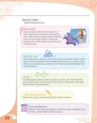52
Narod je rekao:
PAMETNA KAO PČELA.
Da li znaš?
Ovo ipak nije bio Majin kraj. Pre nego što se
našla u paukovoj mreži, pčelica je, putujući po
svetu, stekla mnogo prijatelja insekata: skakavca,
muvu, vilinog konjica, cvrčkicu i druge. Kad
pročitaš roman „Pčelica Maja“ saznaćeš ko joj je
i kako pomogao.
Kaži mi, kaži
Gde je Maja upala u paukovu zamku? Šta misliš kuda je pošla? Kako se osećala
kad je shvatila svoj položaj? Šta je pokušavala? Zamisli da si na njenom mestu.
Kako bi se osećao/osećala u paukovoj mreži? Kakva je bila pčelica Maja? Kako
zamišljaš pauka?
Zadaci
Pronađi glagole i prideve u tekstu koji opisuju paukovu nit. Obeleži rečenice
koje opisuju prirodu. Smisli novi naslov za ovu priču. Prepričaj je u ulozi Maje.
Nacrtaj pčelicu u paukovoj mreži.
Hajde da stvaramo!
Napiši priču „Kako se spasla pčelica Maja“. Uvedi nove likove.
Da se podsetimo
Književno delo obimnijeg sadržaja, sa više likova, opisa i događaja naziva
se roman. „Pčelica Maja“ je roman za decu.
 