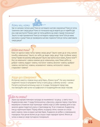 55
Кажи ми, кажи
Где се налазио паткин дом? Како је изгледало његово окружење? Како је патка
тумачила свет својој деци? Како се понашала кад је видела да се највеће јаје
још није распукло? Какав савет је патка добила од своје старије познанице?
Зашто га није прихватила? Како је изгледало најкрупније паче? Шта је мама
мислила о њему? Како је проверила његово порекло? Шта је патка саветовала
својој деци?
Шта мислиш?
Како се односи мама патка према својој деци? Зашто каже да је отац њених
пачића неваљалац? Зашто он неће да види своју децу? Које особине красе
патку? Прави ли разлику међу децом? Зашто ова прича носи назив „Ружно паче“?
Ако за неваљалог човека кажемо да је неваљалац, како ћемо рећи за:
доброг човека, мудрог човека, поспаног човека, веселог човека, храброг
човека, неспретног човека, незахвалног човека, непознатог човека,
стидљивог човека?
Хајде да стварамо!
Испричај сажето у првом лицу целу бајку „Ружно паче“. На часу ликовног
поделите посао и направите патку и њену децу у облику лутака – сенки.
Питајте учитеља/учитељицу како се то ради. Направите представу
постављајући ове лутке на графоскоп и позајмљујући им своје гласове.
Да ли знаш?
Једна од најпрестижнијих награда за књижевност за децу у свету носи
Андерсеново име. У граду Копенхагену у Данској, у једном парку стоји бели
мермерни споменик који приказује човека који уз себе привија дете и као
занесен држи подигнуту руку и приповеда му. То је споменик Андерсену,
писцу најлепших бајки. Поред обале, на једној стени, налази се статуа
мале сирене, лика из једне његове бајке. Андерсен је рођен у сиромашној
породици. Као дечак волео је да слуша старе народне приче. Много је
читао и имао је своје луткарско позориште.
 