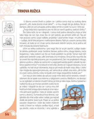 56
TRNOVA RUŽICA
U davno vreme živeli su jedan car i jedna carica koji su svakog dana
govorili: „Ah, kada bismo imali dete!“ – a nisu mogli da ga dobiju. No je-
danput, dok se carica kupala, jedna žaba izmile iz vode na suvo i reče joj:
„Tvoja želja bića ispunjena: pre no što se navrši godina, rodićeš ćerku.“
Što žaba reče, to se i dogodi, i carica rodi jednu devojčicu koja je bila
tako lepa da car nije znao šta će od radosti, pa priredi veliki pir. Na pir
nije pozvao samo svoje rođake, prijatelje i poznanike nego i mudre žene
– suđaje, da bi bile prijazne i naklonjene detetu. Njih je u ovom carstvu bilo
trinaest, ali kako je on imao samo dvanaest zlatnih tanjira, to je jedna od
njih morala da ostane kod kuće.
Učini se velika svetkovina i pre nego što će se pir završiti, suđaje stado-
še detetu poklanjati svoje čarobne darove: jedna vrlinu, druga lepotu, treća
bogatstvo, i tako redom sve što se može poželeti na zemlji. Taman kad njih
jedanaest izrekoše svoje, uđe iznenada ona trinaesta. Ona je bila naumila da
se osveti što nije bila pozvana, pa i ne pozdravivši, čak i ne pogledavši nikoga,
glasno uzviknu: „Neka se careva kći u svojoj petnaestoj godini ubode na vre-
teno i padne mrtva.“ I ne rekavši ni reči više, okrete se i napusti dvoranu. Svi se
uplašiše, no tad istupi dvanaesta, koja je još imala da kaže svoju želju. I, kako
nije mogla da opovrgne presudu, već samo da je ublaži, ona reče: „Ali to što
će snaći carevu kćerku neka ne bude smrt nego stogodišnji dubok san.“
Car, koji je silno želeo da sačuva svoje milo dete od te nesreće, naredi i
obznani da se spale sva vretena u njegovom carstvu. Međutim, na devojci
su se ogledali svi darovi mudrih žena, jer bila je tako lepa, čedna, ljubazna i
razborita da ju je morao zavoleti svako ko bi
je video. I dogodi se da car i carica nisu bili
kod kuće baš onoga dana kada je ona napu-
nila petnaest godina i tako je ostala sasvim
sama u dvorcu. Tumarala je kroz dvorac, raz-
gledala do mile volje sobe i odaje, pa najzad
dođe do jedne stare kule. Pope se uz jedne
zavojite stepenice i stiže do nekih malenih
vrata. U bravi se nalazio zarđao ključ, a kad
ga okrete, vrata se otvoriše, i ona ugleda u
 