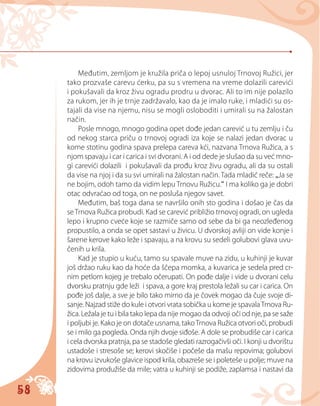 58
Međutim, zemljom je kružila priča o lepoj usnuloj Trnovoj Ružici, jer
tako prozvaše carevu ćerku, pa su s vremena na vreme dolazili carevići
i pokušavali da kroz živu ogradu prodru u dvorac. Ali to im nije polazilo
za rukom, jer ih je trnje zadržavalo, kao da je imalo ruke, i mladići su os-
tajali da vise na njemu, nisu se mogli osloboditi i umirali su na žalostan
način.
Posle mnogo, mnogo godina opet dođe jedan carević u tu zemlju i ču
od nekog starca priču o trnovoj ogradi iza koje se nalazi jedan dvorac u
kome stotinu godina spava prelepa careva kći, nazvana Trnova Ružica, a s
njom spavaju i car i carica i svi dvorani. A i od dede je slušao da su već mno-
gi carevići dolazili i pokušavali da prođu kroz živu ogradu, ali da su ostali
da vise na njoj i da su svi umirali na žalostan način. Tada mladić reče: „Ja se
ne bojim, odoh tamo da vidim lepu Trnovu Ružicu.“ I ma koliko ga je dobri
otac odvraćao od toga, on ne posluša njegov savet.
Međutim, baš toga dana se navršilo onih sto godina i došao je čas da
seTrnova Ružica probudi. Kad se carević približio trnovoj ogradi, on ugleda
lepo i krupno cveće koje se razmiče samo od sebe da bi ga neozleđenog
propustilo, a onda se opet sastavi u živicu. U dvorskoj avliji on vide konje i
šarene kerove kako leže i spavaju, a na krovu su sedeli golubovi glava uvu-
čenih u krila.
Kad je stupio u kuću, tamo su spavale muve na zidu, u kuhinji je kuvar
još držao ruku kao da hoće da ščepa momka, a kuvarica je sedela pred cr-
nim petlom kojeg je trebalo očerupati. On pođe dalje i vide u dvorani celu
dvorsku pratnju gde leži i spava, a gore kraj prestola ležali su car i carica. On
pođe još dalje, a sve je bilo tako mirno da je čovek mogao da čuje svoje di-
sanje. Najzad stiže do kule i otvori vrata sobička u kome je spavalaTrnova Ru-
žica. Ležala je tu i bila tako lepa da nije mogao da odvoji oči od nje, pa se saže
i poljubi je. Kako je on dotače usnama, takoTrnova Ružica otvori oči, probudi
se i milo ga pogleda. Onda njih dvoje siđoše. A dole se probudiše car i carica
i cela dvorska pratnja, pa se stadoše gledati razrogačivši oči. I konji u dvorištu
ustadoše i stresoše se; kerovi skočiše i počeše da mašu repovima; golubovi
na krovu izvukoše glavice ispod krila, obazreše se i poleteše u polje; muve na
zidovima produžiše da mile; vatra u kuhinji se podiže, zaplamsa i nastavi da
 