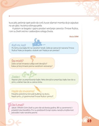 59
Kaži mi, kaži
Po čemu ova bajka liči na narodne? Istraži. Zašto je careva kći nazvana Trnova
Ružica? Kako je dospela u duboki san? Kada je san prestao?
Šta misliš?
Zašto se baš trinaesta suđaja sveti devojčici?
Kakav je broj trinaest prema narodnom verovanju?
Zadaci
Napravi plan za prepričavanje bajke. Neka devojčice prepričaju bajku kao da su
princ, a dečaci kao da su careva ćerka.
Hajde da stvaramo!
Pokažite pokretima trenutak buđenja na dvoru.
Napiši priču „U gostima kod Trnove Ružice i princa“.
Da li znaš?
Jakob i Vilhelm Grim živeli su pre više od dvesta godina. Bili su savremenici i
prijatelji Vuka Karadžića. Prvi su predstavili Evropi srpsku narodnu književnost
prevodeći naše narodne pesme.
kuva jelo, pečenje opet poče da cvrči; kuvar ošamari momka da je zajaukao
na sav glas; i kuvarica očerupa petla.
A potom se bogato i sjajno proslavi venčanje carevića i Trnove Ružice,
i oni su živeli srećno i zadovoljno celoga života.
Braća GRIM
 