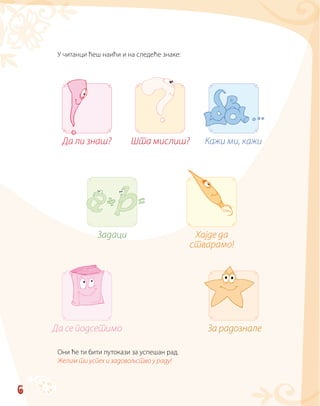 6
У читанци ћеш наићи и на следеће знаке:
Они ће ти бити путокази за успешан рад.
Желим ти успех и задовољство у раду!
Шта мислиш?Да ли знаш? Кажи ми, кажи
Хајде да
стварамо!
Задаци
Да се подсетимо За радознале
 