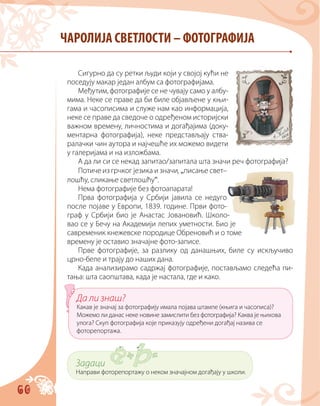 60
Сигурно да су ретки људи који у својој кући не
поседују макар један албум са фотографијама.
Међутим, фотографије се не чувају само у албу-
мима. Неке се праве да би биле објављене у књи-
гама и часописима и служе нам као информација,
неке се праве да сведоче о одређеном историјски
важном времену, личностима и догађајима (доку-
ментарна фотографија), неке представљају ства-
ралачки чин аутора и најчешће их можемо видети
у галеријама и на изложбама.
А да ли си се некад запитао/запитала шта значи реч фотографија?
Потиче из грчког језика и значи,„писање свет–
лошћу, сликање светлошћу“.
Нема фотографије без фотоапарата!
Прва фотографија у Србији јавила се недуго
после појаве у Европи, 1839. године. Први фото-
граф у Србији био је Анастас Јовановић. Школо-
вао се у Бечу на Академији лепих уметности. Био је
савременик кнежевске породице Обреновић и о томе
времену је оставио значајне фото-записе.
Прве фотографије, за разлику од данашњих, биле су искључиво
црно-беле и трају до наших дана.
Када анализирамо садржај фотографије, постављамо следећа пи-
тања: шта саопштава, када је настала, где и како.
ЧАРОЛИЈА СВЕТЛОСТИ – ФОТОГРАФИЈА
Да ли знаш?
Какав је значај за фотографију имала појава штампе (књига и часописа)?
Можемо ли данас неке новине замислити без фотографија? Каква је њихова
улога? Скуп фотографија које приказују одређени догађај назива се
фоторепортажа.
Задаци
Направи фоторепортажу о неком значајном догађају у школи.
 