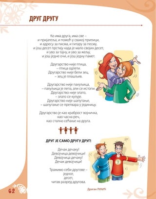 62
ДРУГ ДРУГУ
Ко има друга, има све –
и пријатеља, и помоћ у свакој прилици,
и адресу за писма, и гитару за песму,
и још десет прстију када је мало својих десет,
и уво за тајну, и уво за жељу,
и још једне очи, и још једну памет.
Другарство није птица,
– птица одлети.
Другарство није бели зец,
– зец је плашљив.
Другарство није пахуљица,
– пахуљица је лепа, али се истопи.
Другарство није злато,
– злато се купује.
Другарство није шапутање,
– шапутање се претвара у јединицу.
Другарство је као храброст војничка,
као часна реч,
као стално сећање на друга.

ДРУГ ЈЕ САМО ДРУГУ ДРУГ!
Дечак дечаку!
Девојчица девојчици!
Девојчица дечаку!
Дечак девојчици!
Тражимо себи другове –
једног,
десет,
читав разред другова.
Драган ЛУКИЋ
 