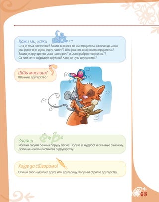 63
Кажи ми, кажи
Шта је тема ове песме? Зашто за онога ко има пријатеља кажемо да „има
још једне очи и још једну памет“? Шта још има онај ко има пријатеља?
Зашто је другарство „као часна реч“ и „као храброст војничка“?
Са ким се ти најрадије дружиш? Како се чува другарство?
Шта мислиш?
Шта није другарство?
Хајде да стварамо!
Опиши свог најбољег друга или другарицу. Направи стрип о другарству.
Задаци
Искажи својим речима поруку песме. Порука је мудрост и сазнање о нечему.
Допиши неколико стихова о другарству.
 