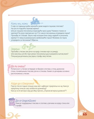 65
Кажи ми, кажи
У које се годишње доба најчешће може видети пауково плетиво?
На шта те подсећа паукова мрежа?
Шта је слушала песникиња корачајући кроз шуму? Каквом стазом се
кретала? Ко јој је препречио пут? Са чим је песникиња упоредила паука?
Пронађи те стихове. Зашто није искористила своју надмоћ и уклонила
мрежу? О чему је размишљала заобилазећи паука? Можемо ли паука
упоредити са песником? Објасни.
Задаци
Пронађи у песми све речи на крају стихова које се римују.
Шта мислиш шта би паук рекао песникињи да је разумела његов језик?
Покушај да допишеш још једну строфу овој песми.
Хајде да стварамо!
Паук је после подне отишао код свог најбољег пријатеља на чај. Како је
пријатељу описао свој необични доживљај?
Како је исте вечери овај догађај пренео „Пауков вечерњи дневник“?
Да ли знаш?
Ритмичност у песми остварује се бројем слогова у стиху, дужином
стиха, понављањем гласова, речи и стихова. Њиме се дочарава основно
расположење у песми.
Да се подсетимо
Рима је подударање гласова и слогова у речима на крају стиха или
строфе.
 