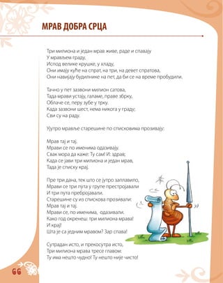 66
МРАВ ДОБРА СРЦА
Три милиона и један мрав живе, раде и спавају
У мрављем граду,
Испод велике крушке, у хладу,
Они имају куће на спрат, на три, на девет спратова,
Они навијају будилнике нa пет, да би се на време пробудили.
Тачно у пет зазвони милион сатова,
Тада мрави устају, галаме, праве збрку,
Облаче се, перу зубе у трку.
Када зазвони шест, нема никога у граду;
Сви су на раду.
Ујутро мравље старешине по списковима прозивају:
Мрав тај и тај.
Мрави се по именима одазивају.
Свак мора да каже: Ту сам! И: здрав;
Када се јави три милиона и један мрав,
Тада је списку крај.
Пре три дана, тек што се јутро заплавило,
Мрави се три пута у групе престројавали
И три пута пребројавали.
Старешине су из спискова прозивали:
Мрав тај и тај.
Мрави се, по именима, одазивали.
Како год окренеш: три милиона мрава!
И крај!
Шта је са једним мравом? Зар спава!
Сутрадан исто, и прекосутра исто,
Три милиона мрава тресе главом:
Ту има нешто чудно! Ту нешто није чисто!
 