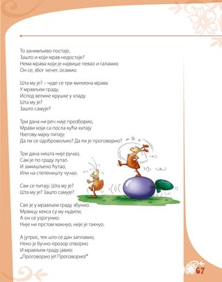 67
То занимљиво постаје,
Зашто и који мрав недостаје?
Нема мрава који је највише певао и галамио
Он се, због нечег, осамио.
Шта му је? – чуде се три милиона мрава
У мрављем граду,
Испод велике крушке у хладу.
Шта му је?
Зашто самује?
Три дана ни реч није прозборио,
Мрави који са посла кући хитају
Његову мајку питају:
Да ли се одобровољио? Да ли је проговорио?
Три дана ништа није ручао,
Сам је по граду лутао
И замишљено ћутао,
Или на степеништу чучао.
Сви се питају: Шта му је?
Шта му је? Зашто самује?
Све је у мрављем граду збунио.
Мрвицу кекса су му нудили,
А он се узјогунио:
Није ни прстом макнуо, није је такнуо.
А јутрос, тек што се дан заплавио,
Неко је бучно прозор отворио
И мрављем граду јавио:
„Проговорио је! Проговорио!“
 