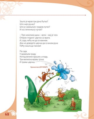 68
Зашто је мрав три дана ћутао?
Што није ручао?
Што је замишљен градом лутао?
И на степеништу чучао?
– Пре неколико дана – вели – мој је тата
Отерао гладног цврчка са врата.
И, сада, нећу ни да се макнем.
Док не доведете цврчка да са мном руча
Нећу ништа да такнем!
Па сада
У мрављем граду
Испод велике крушке у хладу,
Три милиона мрава трчка
И тражи цврчка.
Бранислав ЦРНЧЕВИЋ
 